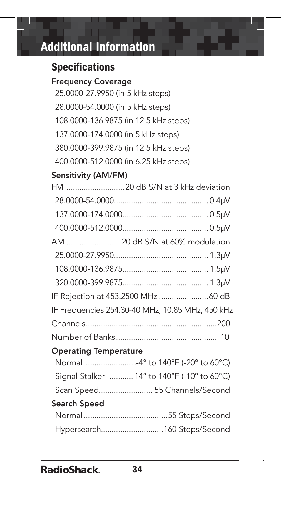 34Additional InformationSpeciﬁcationsFrequency Coverage25.0000-27.9950 (in 5 kHz steps)28.0000-54.0000 (in 5 kHz steps)108.0000-136.9875 (in 12.5 kHz steps)137.0000-174.0000 (in 5 kHz steps)380.0000-399.9875 (in 12.5 kHz steps)400.0000-512.0000 (in 6.25 kHz steps)Sensitivity (AM/FM)FM ...........................20 dB S/N at 3 kHz deviation28.0000-54.0000............................................ 0.4µV137.0000-174.0000........................................ 0.5µV400.0000-512.0000........................................ 0.5µVAM ......................... 20 dB S/N at 60% modulation25.0000-27.9950............................................ 1.3µV108.0000-136.9875........................................ 1.5µV320.0000-399.9875........................................ 1.3µVIF Rejection at 453.2500 MHz .......................60 dBIF Frequencies 254.30-40 MHz, 10.85 MHz, 450 kHzChannels.............................................................200Number of Banks................................................ 10Operating TemperatureNormal .......................-4° to 140°F (-20° to 60°C)Signal Stalker I........... 14° to 140°F (-10° to 60°C)Scan Speed......................... 55 Channels/SecondSearch SpeedNormal.......................................55 Steps/SecondHypersearch.............................160 Steps/Second