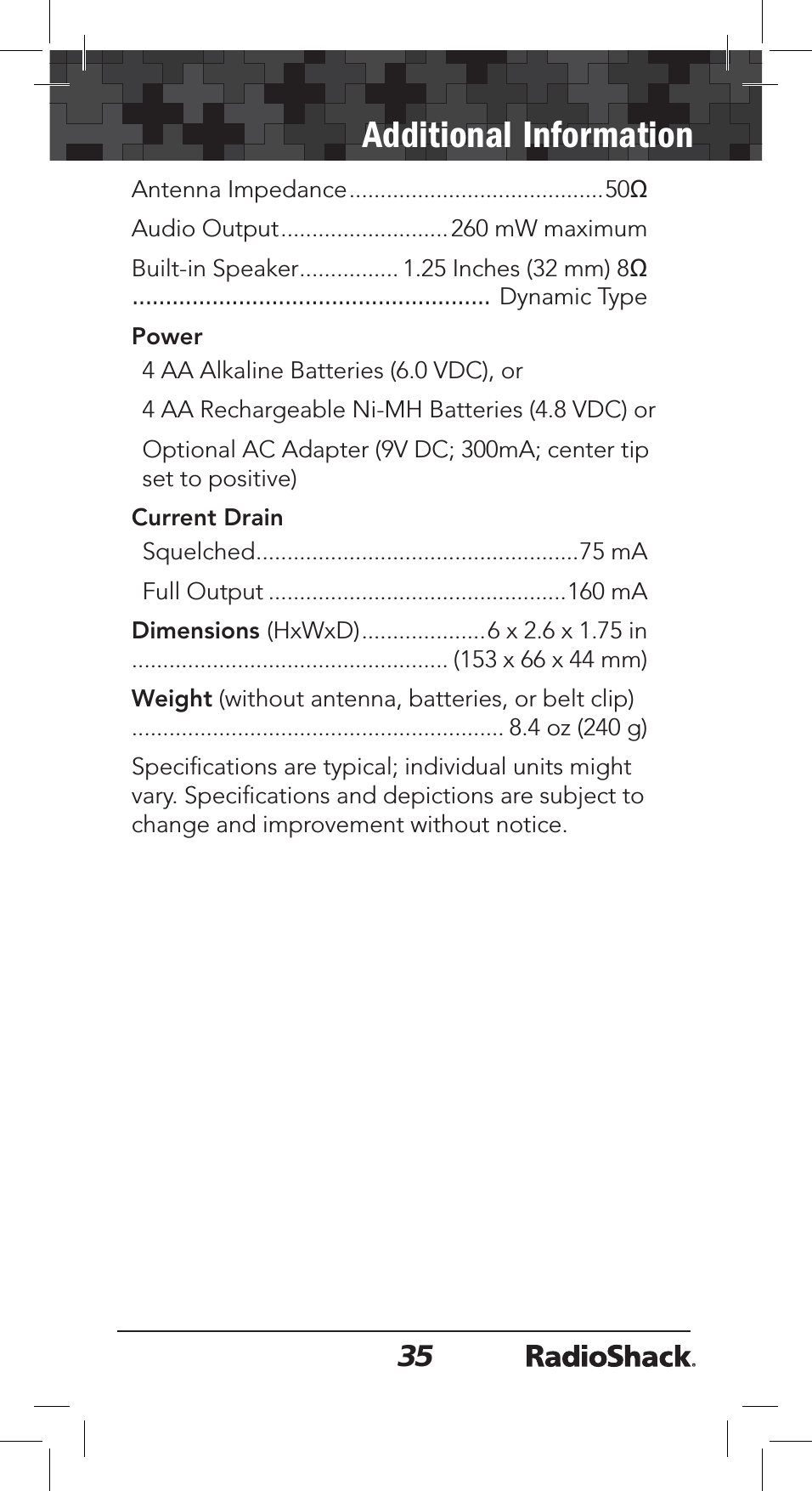 35Additional InformationAntenna Impedance.........................................50ȍAudio Output...........................260 mW maximumBuilt-in Speaker................ 1.25 Inches (32 mm) 8...................................................... Dynamic TypePower4 AA Alkaline Batteries (6.0 VDC), or 4 AA Rechargeable Ni-MH Batteries (4.8 VDC) orOptional AC Adapter (9V DC; 300mA; center tip set to positive)Current Drain Squelched....................................................75 mAFull Output ................................................160 mADimensions (HxWxD)....................6 x 2.6 x 1.75 in................................................... (153 x 66 x 44 mm)Weight (without antenna, batteries, or belt clip) ............................................................ 8.4 oz (240 g)Speciﬁcations are typical; individual units might vary. Speciﬁcations and depictions are subject to change and improvement without notice.