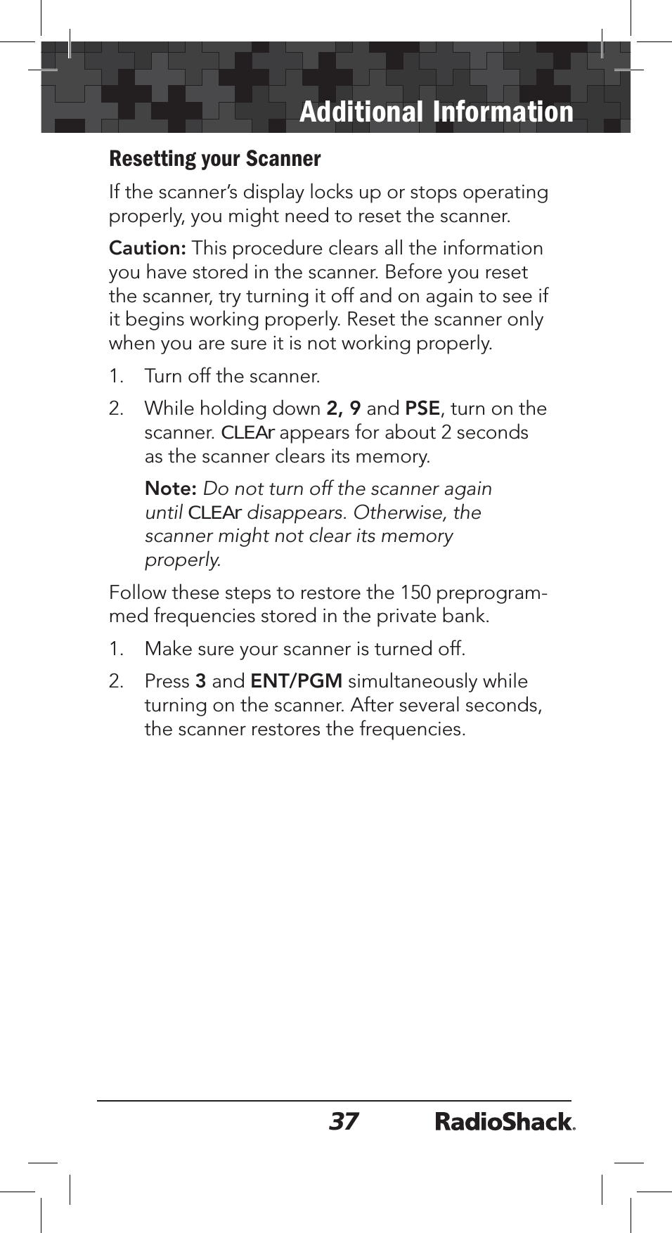 37Additional InformationResetting your ScannerIf the scanner’s display locks up or stops operating properly, you might need to reset the scanner. Caution: This procedure clears all the information you have stored in the scanner. Before you reset the scanner, try turning it off and on again to see if it begins working properly. Reset the scanner only when you are sure it is not working properly.1. Turn off the scanner.2. While holding down 2, 9 and PSE, turn on the scanner. CLEAr appears for about 2 seconds as the scanner clears its memory.Note: Do not turn off the scanner again untilCLEAr disappears. Otherwise, the scanner might not clear its memory properly.Follow these steps to restore the 150 preprogram-med frequencies stored in the private bank.1. Make sure your scanner is turned off.2. Press 3 and ENT/PGM simultaneously while turning on the scanner. After several seconds, the scanner restores the frequencies.