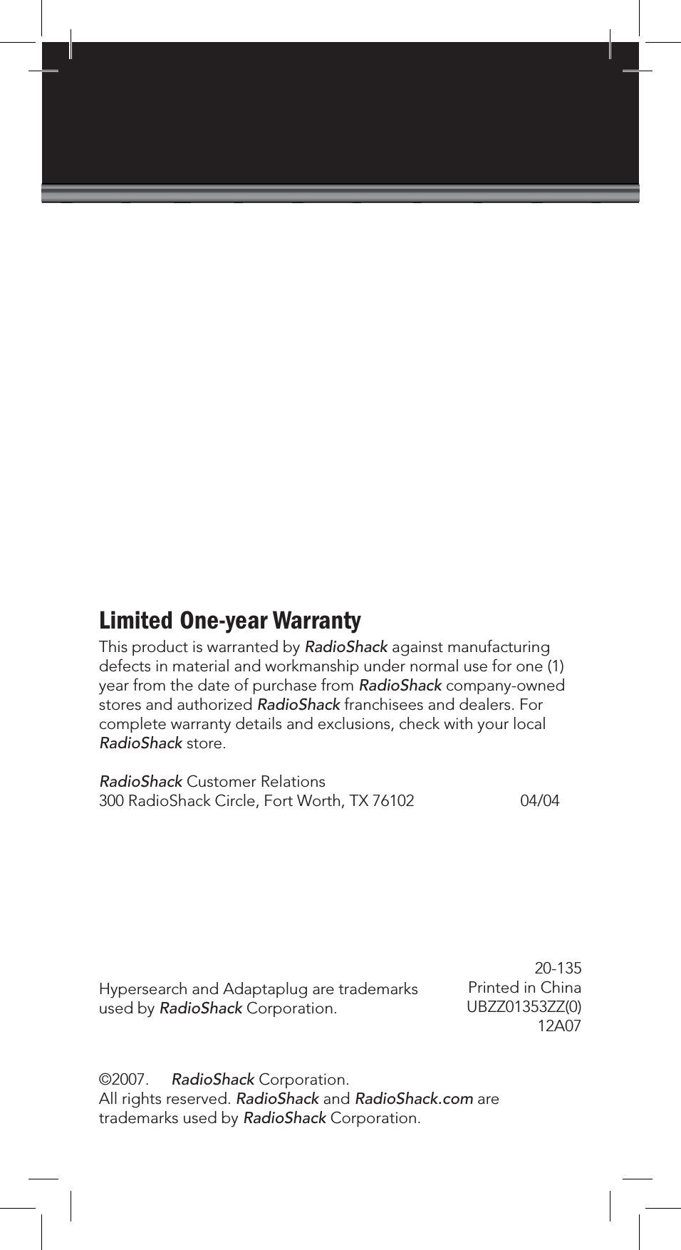 ©2007. RadioShack Corporation. All rights reserved. RadioShack and RadioShack.com are trademarks used by RadioShack Corporation.20-135Printed in China UBZZ01353ZZ(0)12A07Hypersearch and Adaptaplug are trademarks used by RadioShack Corporation.Limited One-year WarrantyThis product is warranted by RadioShack against manufacturing defects in material and workmanship under normal use for one (1) year from the date of purchase from RadioShack company-owned stores and authorized RadioShack franchisees and dealers. For complete warranty details and exclusions, check with your local RadioShack store.RadioShack Customer Relations300 RadioShack Circle, Fort Worth, TX 76102 04/04