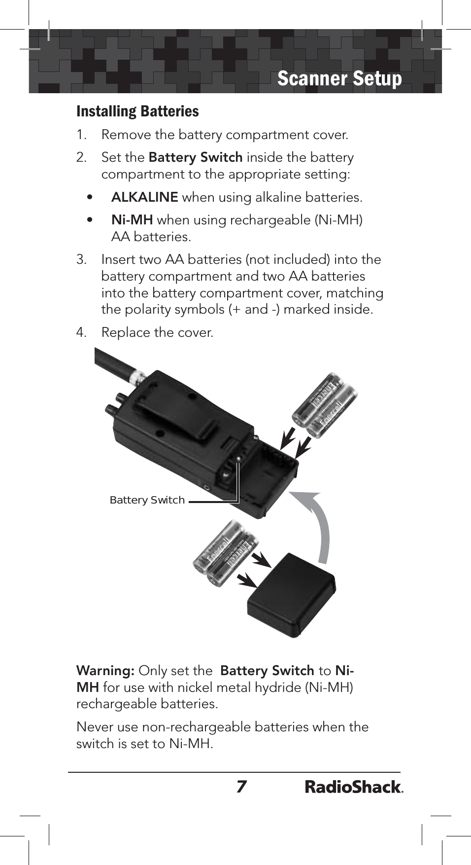 7Scanner SetupInstalling Batteries1. Remove the battery compartment cover.2. Set the Battery Switch inside the battery compartment to the appropriate setting:•ALKALINE when using alkaline batteries.•Ni-MH when using rechargeable (Ni-MH) AA batteries. 3. Insert two AA batteries (not included) into the battery compartment and two AA batteries into the battery compartment cover, matching the polarity symbols (+ and -) marked inside.4. Replace the cover.Battery SwitchWarning: Only set the Battery Switch to Ni-MH for use with nickel metal hydride (Ni-MH) rechargeable batteries. Never use non-rechargeable batteries when the switch is set to Ni-MH.