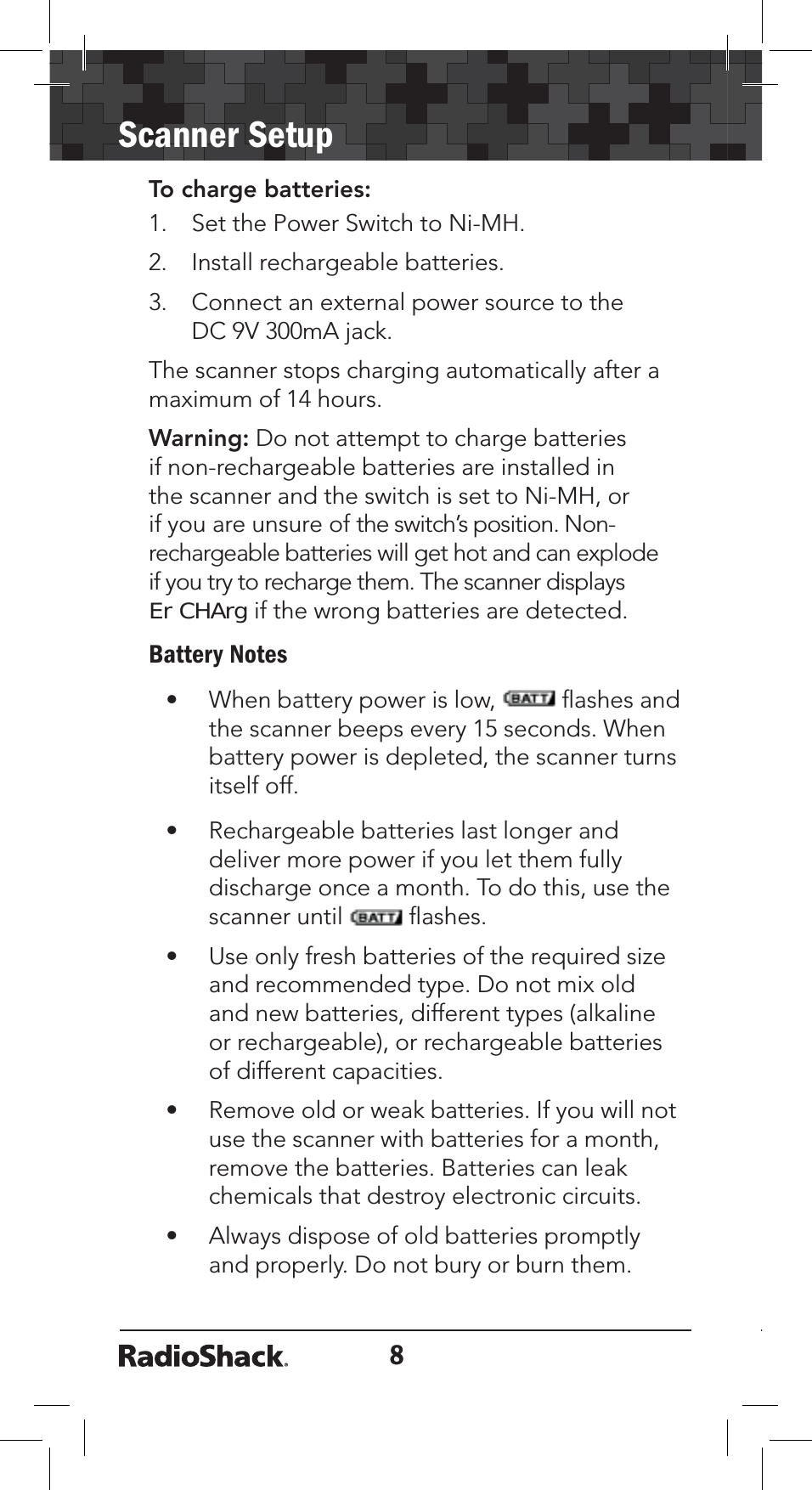 8Scanner SetupTo charge batteries:1. Set the Power Switch to Ni-MH.2. Install rechargeable batteries.3. Connect an external power source to the DC 9V 300mA jack. The scanner stops charging automatically after a maximum of 14 hours.Warning: Do not attempt to charge batteries if non-rechargeable batteries are installed in the scanner and the switch is set to Ni-MH, or if you are unsure of the switch’s position. Non-rechargeable batteries will get hot and can explode if you try to recharge them. The scanner displays Er CHArg if the wrong batteries are detected. Battery Notes• When battery power is low,   ﬂashes and the scanner beeps every 15 seconds. When battery power is depleted, the scanner turns itself off. • Rechargeable batteries last longer and deliver more power if you let them fully discharge once a month. To do this, use the scanner until   ﬂashes.• Use only fresh batteries of the required size and recommended type. Do not mix old and new batteries, different types (alkaline or rechargeable), or rechargeable batteries of different capacities.• Remove old or weak batteries. If you will not use the scanner with batteries for a month, remove the batteries. Batteries can leak chemicals that destroy electronic circuits.• Always dispose of old batteries promptly and properly. Do not bury or burn them.