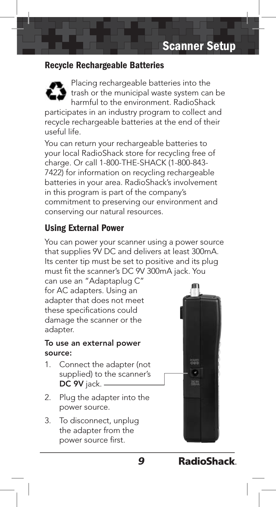 9Scanner SetupRecycle Rechargeable BatteriesPlacing rechargeable batteries into the trash or the municipal waste system can be harmful to the environment. RadioShack participates in an industry program to collect and recycle rechargeable batteries at the end of their useful life. You can return your rechargeable batteries to your local RadioShack store for recycling free of charge. Or call 1-800-THE-SHACK (1-800-843-7422) for information on recycling rechargeable batteries in your area. RadioShack’s involvement in this program is part of the company’s commitment to preserving our environment and conserving our natural resources.Using External PowerYou can power your scanner using a power source that supplies 9V DC and delivers at least 300mA. Its center tip must be set to positive and its plug must ﬁt the scanner’s DC 9V 300mA jack. You can use an “Adaptaplug C” for AC adapters. Using an adapter that does not meet these speciﬁcations could damage the scanner or the adapter.To use an external power source:1. Connect the adapter (not supplied) to the scanner’s DC 9V jack.2. Plug the adapter into the power source.3. To disconnect, unplug the adapter from the power source ﬁrst.