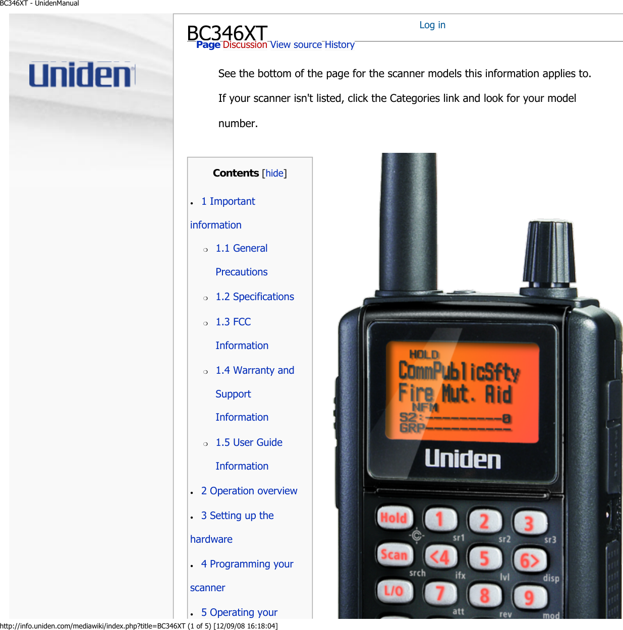 BC346XT - UnidenManualhttp://info.uniden.com/mediawiki/index.php?title=BC346XT (1 of 5) [12/09/08 16:18:04]BC346XTSee the bottom of the page for the scanner models this information applies to. If your scanner isn&apos;t listed, click the Categories link and look for your model number.Log in Page Discussion View source History Contents [hide]●     1 Important information ●     2 Operation overview ●     3 Setting up the hardware ●     4 Programming your scanner ●     5 Operating your ❍     1.1 General Precautions ❍     1.2 Specifications ❍     1.3 FCC Information ❍     1.4 Warranty and Support Information ❍     1.5 User Guide Information 