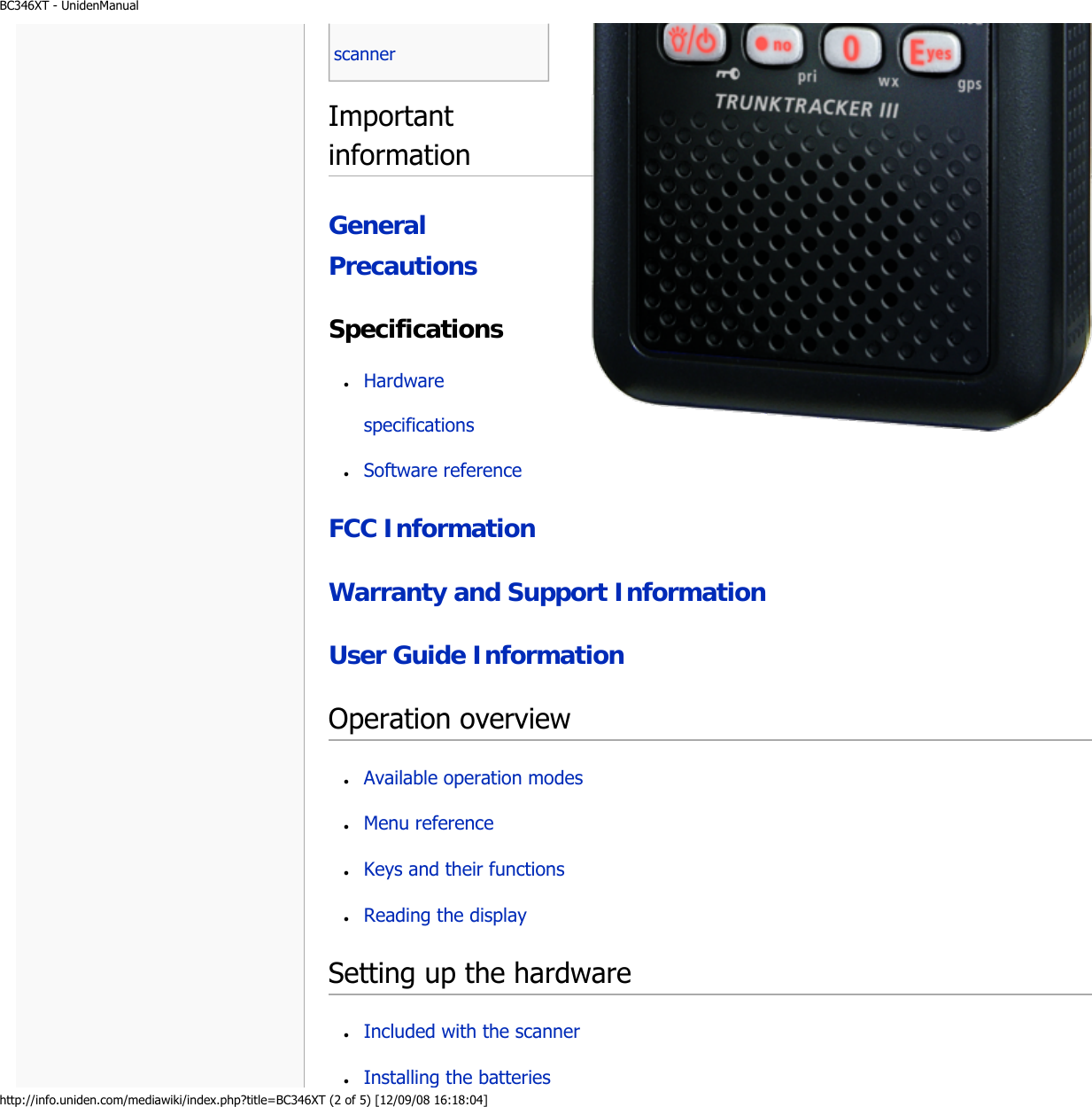 BC346XT - UnidenManualhttp://info.uniden.com/mediawiki/index.php?title=BC346XT (2 of 5) [12/09/08 16:18:04]Important informationGeneral PrecautionsSpecificationsFCC InformationWarranty and Support InformationUser Guide InformationOperation overviewSetting up the hardware ●     Hardware specifications ●     Software reference ●     Available operation modes ●     Menu reference ●     Keys and their functions ●     Reading the display ●     Included with the scanner ●     Installing the batteries scanner 