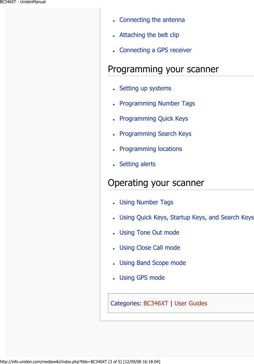 BC346XT - UnidenManualhttp://info.uniden.com/mediawiki/index.php?title=BC346XT (3 of 5) [12/09/08 16:18:04]Programming your scanner Operating your scanner ●     Connecting the antenna ●     Attaching the belt clip ●     Connecting a GPS receiver ●     Setting up systems ●     Programming Number Tags ●     Programming Quick Keys ●     Programming Search Keys ●     Programming locations ●     Setting alerts ●     Using Number Tags ●     Using Quick Keys, Startup Keys, and Search Keys ●     Using Tone Out mode ●     Using Close Call mode ●     Using Band Scope mode ●     Using GPS mode Categories: BC346XT | User Guides