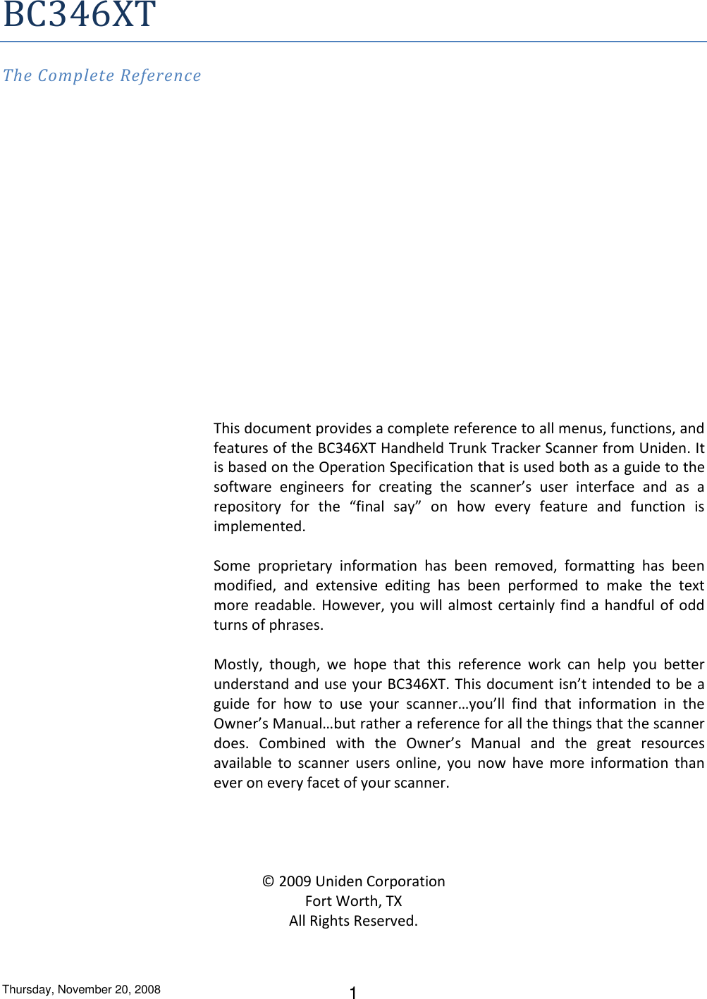 Thursday, November 20, 2008 1 BC346XT The Complete Reference                 This document provides a complete reference to all menus, functions, and features of the BC346XT Handheld Trunk Tracker Scanner from Uniden. It is based on the Operation Specification that is used both as a guide to the software  engineers  for  creating  the  scanner’s  user  interface  and  as  a repository  for  the  “final  say”  on  how  every  feature  and  function  is implemented.  Some  proprietary  information  has  been  removed,  formatting  has  been modified,  and  extensive  editing  has  been  performed  to  make  the  text more readable. However, you will almost certainly find a handful of odd turns of phrases.  Mostly,  though,  we  hope  that  this  reference  work  can  help  you  better understand and use your BC346XT. This document isn’t intended to be a guide  for  how  to  use  your  scanner…you’ll  find  that  information  in  the Owner’s Manual…but rather a reference for all the things that the scanner does.  Combined  with  the  Owner’s  Manual  and  the  great  resources available  to  scanner  users  online,  you now  have  more  information  than ever on every facet of your scanner.     © 2009 Uniden Corporation Fort Worth, TX All Rights Reserved. 
