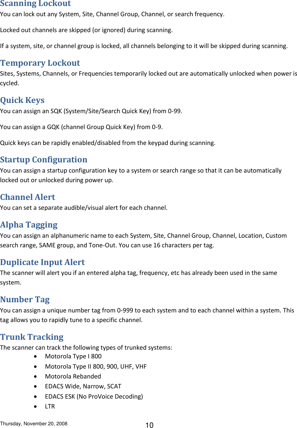 Thursday, November 20, 2008 10 Scanning Lockout You can lock out any System, Site, Channel Group, Channel, or search frequency. Locked out channels are skipped (or ignored) during scanning. If a system, site, or channel group is locked, all channels belonging to it will be skipped during scanning. Temporary Lockout Sites, Systems, Channels, or Frequencies temporarily locked out are automatically unlocked when power is cycled. Quick Keys You can assign an SQK (System/Site/Search Quick Key) from 0-99. You can assign a GQK (channel Group Quick Key) from 0-9. Quick keys can be rapidly enabled/disabled from the keypad during scanning. Startup Configuration You can assign a startup configuration key to a system or search range so that it can be automatically locked out or unlocked during power up. Channel Alert You can set a separate audible/visual alert for each channel. Alpha Tagging You can assign an alphanumeric name to each System, Site, Channel Group, Channel, Location, Custom search range, SAME group, and Tone-Out. You can use 16 characters per tag. Duplicate Input Alert The scanner will alert you if an entered alpha tag, frequency, etc has already been used in the same system. Number Tag You can assign a unique number tag from 0-999 to each system and to each channel within a system. This tag allows you to rapidly tune to a specific channel. Trunk Tracking The scanner can track the following types of trunked systems:  Motorola Type I 800  Motorola Type II 800, 900, UHF, VHF  Motorola Rebanded  EDACS Wide, Narrow, SCAT  EDACS ESK (No ProVoice Decoding)  LTR 