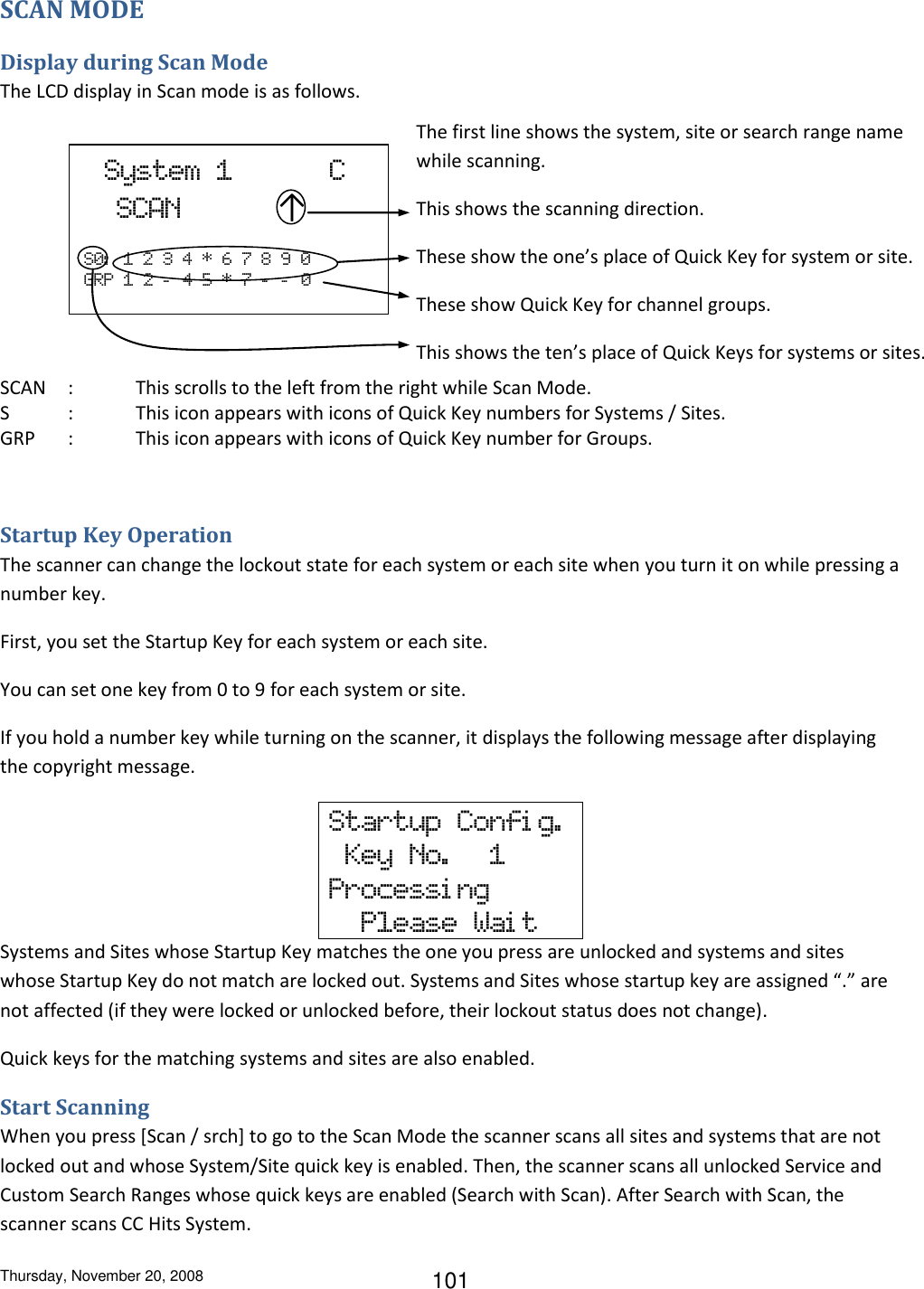 Thursday, November 20, 2008 101 SCAN MODE Display during Scan Mode The LCD display in Scan mode is as follows.             SCAN  :  This scrolls to the left from the right while Scan Mode.  S  :  This icon appears with icons of Quick Key numbers for Systems / Sites. GRP  :  This icon appears with icons of Quick Key number for Groups.  Startup Key Operation The scanner can change the lockout state for each system or each site when you turn it on while pressing a number key. First, you set the Startup Key for each system or each site. You can set one key from 0 to 9 for each system or site. If you hold a number key while turning on the scanner, it displays the following message after displaying the copyright message.  Systems and Sites whose Startup Key matches the one you press are unlocked and systems and sites whose Startup Key do not match are locked out. Systems and Sites whose startup key are assigned “.” are not affected (if they were locked or unlocked before, their lockout status does not change). Quick keys for the matching systems and sites are also enabled. Start Scanning When you press [Scan / srch] to go to the Scan Mode the scanner scans all sites and systems that are not locked out and whose System/Site quick key is enabled. Then, the scanner scans all unlocked Service and Custom Search Ranges whose quick keys are enabled (Search with Scan). After Search with Scan, the scanner scans CC Hits System. Startup  Confi g.    Key  No.     1 Processi ng   Please  Wai t   System  1            C   SCAN            ↑    S0:   1  2  3  4  *  6  7  8  9  0 GRP  1  2  –  4  5  *  7  -   -   0 The first line shows the system, site or search range name while scanning. This shows the scanning direction. These show the one’s place of Quick Key for system or site. These show Quick Key for channel groups. This shows the ten’s place of Quick Keys for systems or sites. (See 0. Quick Key Operation about the details of this display.) 