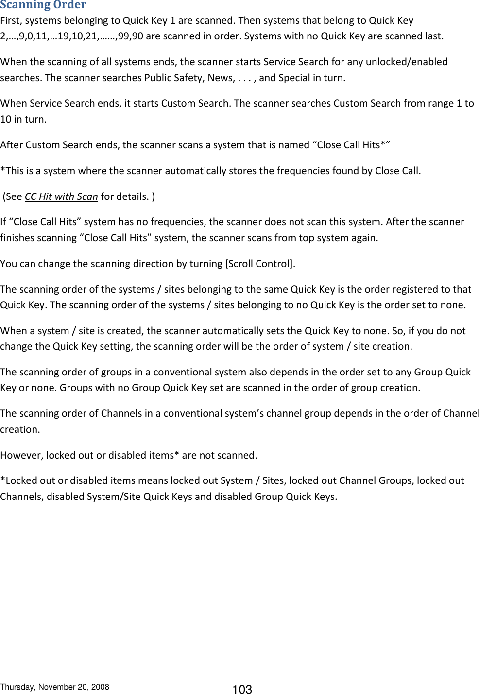 Thursday, November 20, 2008 103 Scanning Order First, systems belonging to Quick Key 1 are scanned. Then systems that belong to Quick Key 2,…,9,0,11,…19,10,21,……,99,90 are scanned in order. Systems with no Quick Key are scanned last. When the scanning of all systems ends, the scanner starts Service Search for any unlocked/enabled searches. The scanner searches Public Safety, News, . . . , and Special in turn. When Service Search ends, it starts Custom Search. The scanner searches Custom Search from range 1 to 10 in turn. After Custom Search ends, the scanner scans a system that is named “Close Call Hits*” *This is a system where the scanner automatically stores the frequencies found by Close Call.  (See CC Hit with Scan for details. ) If “Close Call Hits” system has no frequencies, the scanner does not scan this system. After the scanner finishes scanning “Close Call Hits” system, the scanner scans from top system again. You can change the scanning direction by turning [Scroll Control]. The scanning order of the systems / sites belonging to the same Quick Key is the order registered to that Quick Key. The scanning order of the systems / sites belonging to no Quick Key is the order set to none. When a system / site is created, the scanner automatically sets the Quick Key to none. So, if you do not change the Quick Key setting, the scanning order will be the order of system / site creation. The scanning order of groups in a conventional system also depends in the order set to any Group Quick Key or none. Groups with no Group Quick Key set are scanned in the order of group creation. The scanning order of Channels in a conventional system’s channel group depends in the order of Channel creation. However, locked out or disabled items* are not scanned. *Locked out or disabled items means locked out System / Sites, locked out Channel Groups, locked out Channels, disabled System/Site Quick Keys and disabled Group Quick Keys. 