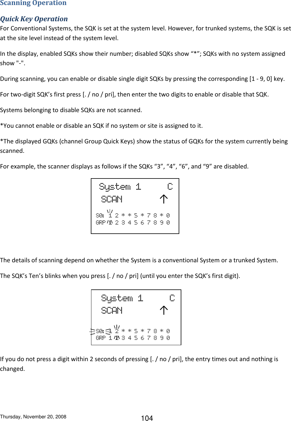 Thursday, November 20, 2008 104 Scanning Operation Quick Key Operation For Conventional Systems, the SQK is set at the system level. However, for trunked systems, the SQK is set at the site level instead of the system level. In the display, enabled SQKs show their number; disabled SQKs show “*”; SQKs with no system assigned show &quot;-&quot;. During scanning, you can enable or disable single digit SQKs by pressing the corresponding [1 - 9, 0] key. For two-digit SQK’s first press [. / no / pri], then enter the two digits to enable or disable that SQK. Systems belonging to disable SQKs are not scanned.  *You cannot enable or disable an SQK if no system or site is assigned to it. *The displayed GQKs (channel Group Quick Keys) show the status of GQKs for the system currently being scanned. For example, the scanner displays as follows if the SQKs “3”, “4”, “6”, and “9” are disabled.      The details of scanning depend on whether the System is a conventional System or a trunked System. The SQK’s Ten’s blinks when you press [. / no / pri] (until you enter the SQK’s first digit).      If you do not press a digit within 2 seconds of pressing [. / no / pri], the entry times out and nothing is changed.  System  1          C  SCAN       ↑  S0:   1  2  *  *  5  *  7  8  *  0 GRP  1  2  3  4  5  6  7  8  9  0   System  1          C  SCAN       ↑  S0:   1  2  *  *  5  *  7  8  *  0 GRP  1  2  3  4  5  6  7  8  9  0 