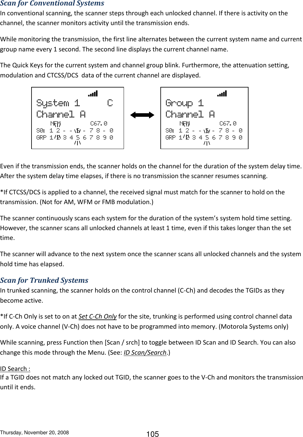 Thursday, November 20, 2008 105 Scan for Conventional Systems In conventional scanning, the scanner steps through each unlocked channel. If there is activity on the channel, the scanner monitors activity until the transmission ends. While monitoring the transmission, the first line alternates between the current system name and current group name every 1 second. The second line displays the current channel name. The Quick Keys for the current system and channel group blink. Furthermore, the attenuation setting, modulation and CTCSS/DCS  data of the current channel are displayed.      Even if the transmission ends, the scanner holds on the channel for the duration of the system delay time. After the system delay time elapses, if there is no transmission the scanner resumes scanning. *If CTCSS/DCS is applied to a channel, the received signal must match for the scanner to hold on the transmission. (Not for AM, WFM or FMB modulation.) The scanner continuously scans each system for the duration of the system’s system hold time setting. However, the scanner scans all unlocked channels at least 1 time, even if this takes longer than the set time. The scanner will advance to the next system once the scanner scans all unlocked channels and the system hold time has elapsed. Scan for Trunked Systems In trunked scanning, the scanner holds on the control channel (C-Ch) and decodes the TGIDs as they become active. *If C-Ch Only is set to on at Set C-Ch Only for the site, trunking is performed using control channel data only. A voice channel (V-Ch) does not have to be programmed into memory. (Motorola Systems only) While scanning, press Function then [Scan / srch] to toggle between ID Scan and ID Search. You can also change this mode through the Menu. (See: ID Scan/Search.) ID Search : If a TGID does not match any locked out TGID, the scanner goes to the V-Ch and monitors the transmission until it ends.                                System  1          C Channel  A   NFM                  C67. 0 S0:   1  2  -   -   5  -   7  8  -   0 GRP  1  2  3  4  5  6  7  8  9  0                                Group  1 Channel  A   NFM                  C67. 0 S0:   1  2  -   -   5  -   7  8  -   0 GRP  1  2  3  4  5  6  7  8  9  0 