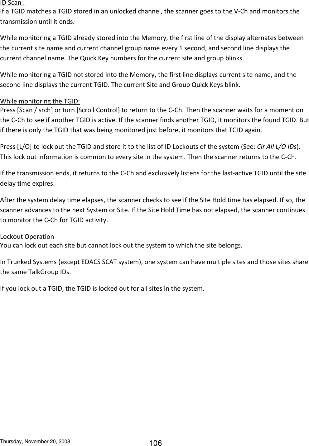 Thursday, November 20, 2008 106 ID Scan : If a TGID matches a TGID stored in an unlocked channel, the scanner goes to the V-Ch and monitors the transmission until it ends. While monitoring a TGID already stored into the Memory, the first line of the display alternates between the current site name and current channel group name every 1 second, and second line displays the current channel name. The Quick Key numbers for the current site and group blinks. While monitoring a TGID not stored into the Memory, the first line displays current site name, and the second line displays the current TGID. The current Site and Group Quick Keys blink. While monitoring the TGID: Press [Scan / srch] or turn [Scroll Control] to return to the C-Ch. Then the scanner waits for a moment on the C-Ch to see if another TGID is active. If the scanner finds another TGID, it monitors the found TGID. But if there is only the TGID that was being monitored just before, it monitors that TGID again. Press [L/O] to lock out the TGID and store it to the list of ID Lockouts of the system (See: Clr All L/O IDs). This lock out information is common to every site in the system. Then the scanner returns to the C-Ch. If the transmission ends, it returns to the C-Ch and exclusively listens for the last-active TGID until the site delay time expires. After the system delay time elapses, the scanner checks to see if the Site Hold time has elapsed. If so, the scanner advances to the next System or Site. If the Site Hold Time has not elapsed, the scanner continues to monitor the C-Ch for TGID activity. Lockout Operation You can lock out each site but cannot lock out the system to which the site belongs. In Trunked Systems (except EDACS SCAT system), one system can have multiple sites and those sites share the same TalkGroup IDs. If you lock out a TGID, the TGID is locked out for all sites in the system. 