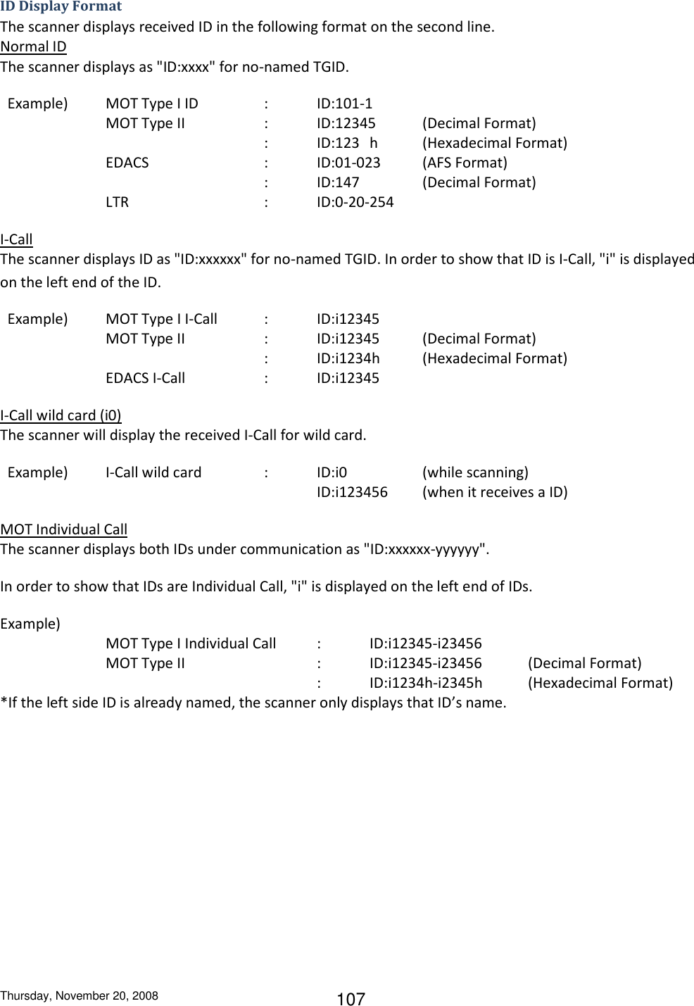 Thursday, November 20, 2008 107 ID Display Format The scanner displays received ID in the following format on the second line. Normal ID The scanner displays as &quot;ID:xxxx&quot; for no-named TGID.   Example)  MOT Type I ID    :  ID:101-1     MOT Type II     :  ID:12345  (Decimal Format)           :  ID:123  h  (Hexadecimal Format) EDACS      :  ID:01-023  (AFS Format)           :  ID:147    (Decimal Format)     LTR      :  ID:0-20-254 I-Call The scanner displays ID as &quot;ID:xxxxxx&quot; for no-named TGID. In order to show that ID is I-Call, &quot;i&quot; is displayed on the left end of the ID.   Example)  MOT Type I I-Call  :  ID:i12345     MOT Type II     :  ID:i12345  (Decimal Format)           :  ID:i1234h  (Hexadecimal Format)     EDACS I-Call    :  ID:i12345 I-Call wild card (i0) The scanner will display the received I-Call for wild card.   Example)  I-Call wild card    :  ID:i0    (while scanning)             ID:i123456  (when it receives a ID) MOT Individual Call The scanner displays both IDs under communication as &quot;ID:xxxxxx-yyyyyy&quot;. In order to show that IDs are Individual Call, &quot;i&quot; is displayed on the left end of IDs. Example) MOT Type I Individual Call  :  ID:i12345-i23456     MOT Type II      :  ID:i12345-i23456   (Decimal Format)               :  ID:i1234h-i2345h  (Hexadecimal Format) *If the left side ID is already named, the scanner only displays that ID’s name. 