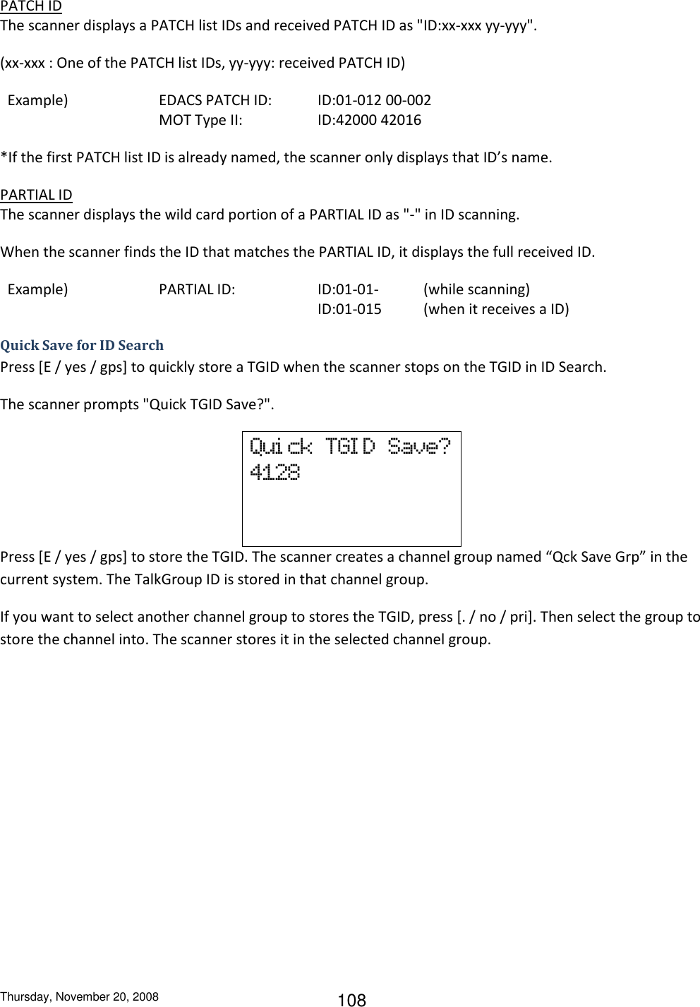 Thursday, November 20, 2008 108 PATCH ID The scanner displays a PATCH list IDs and received PATCH ID as &quot;ID:xx-xxx yy-yyy&quot;. (xx-xxx : One of the PATCH list IDs, yy-yyy: received PATCH ID)   Example)    EDACS PATCH ID:  ID:01-012 00-002       MOT Type II:    ID:42000 42016 *If the first PATCH list ID is already named, the scanner only displays that ID’s name. PARTIAL ID The scanner displays the wild card portion of a PARTIAL ID as &quot;-&quot; in ID scanning. When the scanner finds the ID that matches the PARTIAL ID, it displays the full received ID.   Example)    PARTIAL ID:    ID:01-01-  (while scanning)             ID:01-015  (when it receives a ID) Quick Save for ID Search Press [E / yes / gps] to quickly store a TGID when the scanner stops on the TGID in ID Search. The scanner prompts &quot;Quick TGID Save?&quot;. Qui ck  TGI D  Save? 4128   Press [E / yes / gps] to store the TGID. The scanner creates a channel group named “Qck Save Grp” in the current system. The TalkGroup ID is stored in that channel group. If you want to select another channel group to stores the TGID, press [. / no / pri]. Then select the group to store the channel into. The scanner stores it in the selected channel group. 