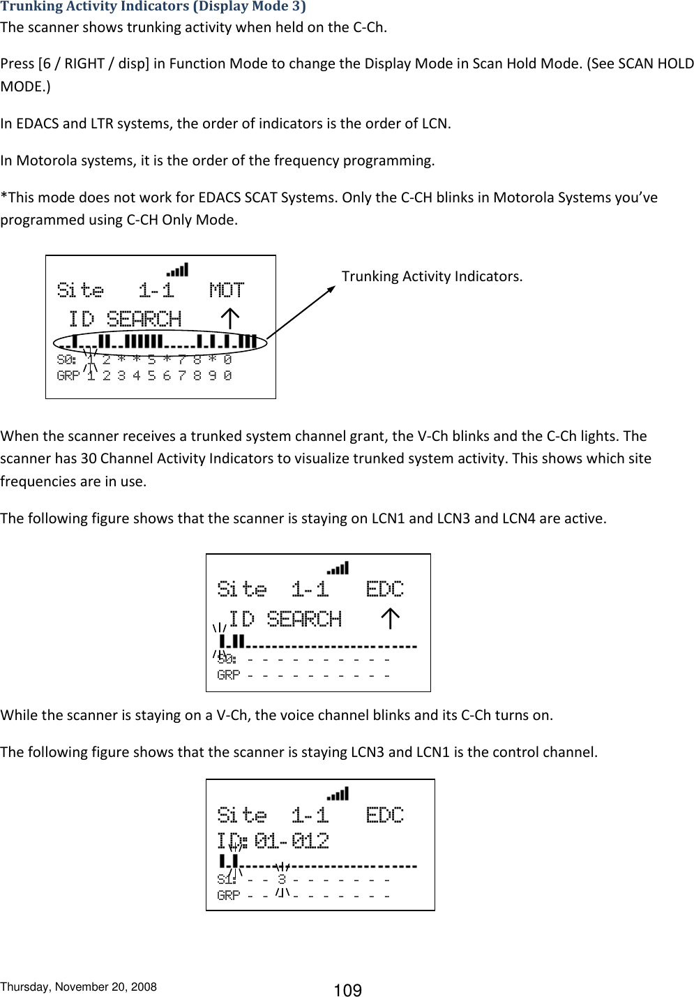 Thursday, November 20, 2008 109 Trunking Activity Indicators (Display Mode 3) The scanner shows trunking activity when held on the C-Ch. Press [6 / RIGHT / disp] in Function Mode to change the Display Mode in Scan Hold Mode. (See SCAN HOLD MODE.) In EDACS and LTR systems, the order of indicators is the order of LCN. In Motorola systems, it is the order of the frequency programming. *This mode does not work for EDACS SCAT Systems. Only the C-CH blinks in Motorola Systems you’ve programmed using C-CH Only Mode.        When the scanner receives a trunked system channel grant, the V-Ch blinks and the C-Ch lights. The scanner has 30 Channel Activity Indicators to visualize trunked system activity. This shows which site frequencies are in use. The following figure shows that the scanner is staying on LCN1 and LCN3 and LCN4 are active.           While the scanner is staying on a V-Ch, the voice channel blinks and its C-Ch turns on. The following figure shows that the scanner is staying LCN3 and LCN1 is the control channel.                      Si te      1- 1      MOT  ID  SEARCH   ↑  S0:   1  2  *  *  5  *  7  8  *  0 GRP  1  2  3  4  5  6  7  8  9  0 Trunking Activity Indicators.                 Si te  1- 1      EDC  ID  SEARCH   ↑  S0:   -   -   -   -   -   -   -   -   -   -    GRP  -   -   -   -   -   -   -   -   -   -                   Si te  1- 1      EDC ID: 01- 012  S1:   -   -   3  -   -   -   -   -   -   -    GRP  -   -   -   -   -   -   -   -   -   -  