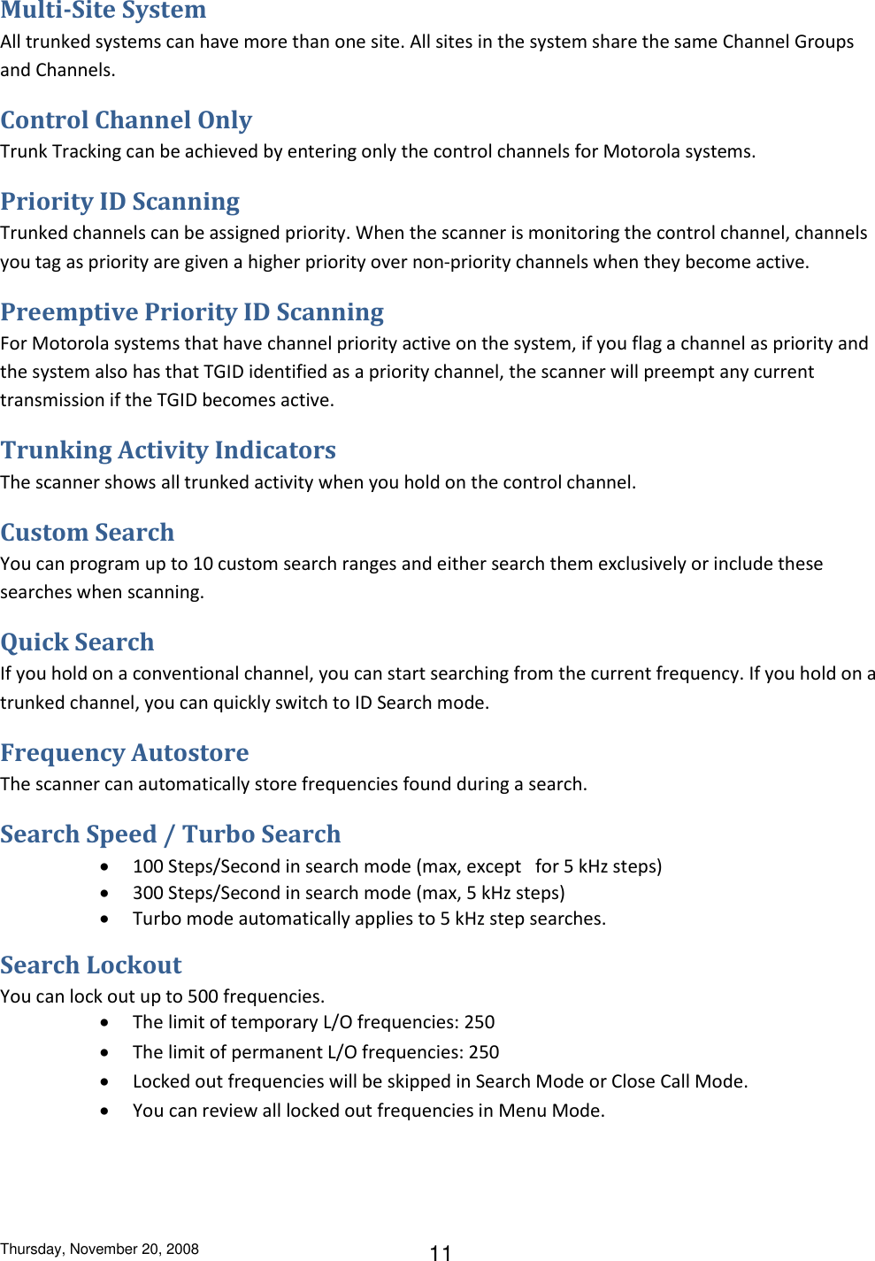 Thursday, November 20, 2008 11 Multi-Site System All trunked systems can have more than one site. All sites in the system share the same Channel Groups and Channels. Control Channel Only Trunk Tracking can be achieved by entering only the control channels for Motorola systems. Priority ID Scanning Trunked channels can be assigned priority. When the scanner is monitoring the control channel, channels you tag as priority are given a higher priority over non-priority channels when they become active. Preemptive Priority ID Scanning For Motorola systems that have channel priority active on the system, if you flag a channel as priority and the system also has that TGID identified as a priority channel, the scanner will preempt any current transmission if the TGID becomes active. Trunking Activity Indicators The scanner shows all trunked activity when you hold on the control channel. Custom Search You can program up to 10 custom search ranges and either search them exclusively or include these searches when scanning. Quick Search If you hold on a conventional channel, you can start searching from the current frequency. If you hold on a trunked channel, you can quickly switch to ID Search mode. Frequency Autostore The scanner can automatically store frequencies found during a search. Search Speed / Turbo Search  100 Steps/Second in search mode (max, except   for 5 kHz steps)  300 Steps/Second in search mode (max, 5 kHz steps)  Turbo mode automatically applies to 5 kHz step searches. Search Lockout You can lock out up to 500 frequencies.  The limit of temporary L/O frequencies: 250  The limit of permanent L/O frequencies: 250  Locked out frequencies will be skipped in Search Mode or Close Call Mode.  You can review all locked out frequencies in Menu Mode. 