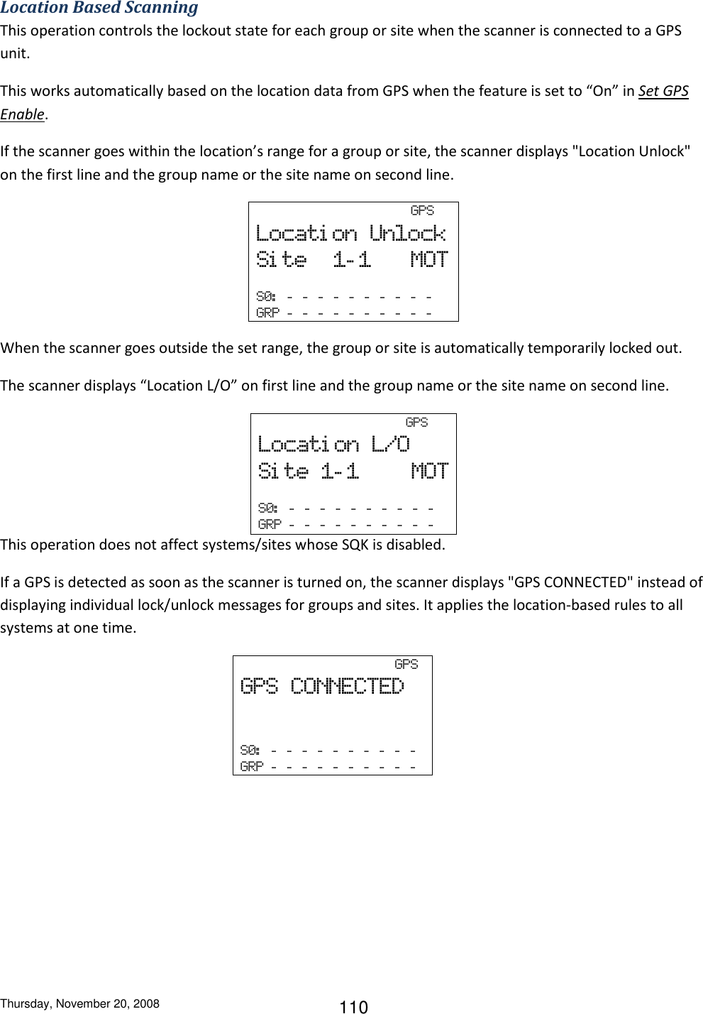Thursday, November 20, 2008 110 Location Based Scanning This operation controls the lockout state for each group or site when the scanner is connected to a GPS unit. This works automatically based on the location data from GPS when the feature is set to “On” in Set GPS Enable. If the scanner goes within the location’s range for a group or site, the scanner displays &quot;Location Unlock&quot; on the first line and the group name or the site name on second line.                     GPS Locati on  Unlock Si te 1- 1   MOT  S0:   -   -   -   -   -   -   -   -   -   -  GRP  -   -   -   -   -   -   -   -   -   -   When the scanner goes outside the set range, the group or site is automatically temporarily locked out.  The scanner displays “Location L/O” on first line and the group name or the site name on second line.                                         GPS Locati on  L/O Si te  1- 1     MOT  S0:   -   -   -   -   -   -   -   -   -   -  GRP  -   -   -   -   -   -   -   -   -   -  This operation does not affect systems/sites whose SQK is disabled. If a GPS is detected as soon as the scanner is turned on, the scanner displays &quot;GPS CONNECTED&quot; instead of displaying individual lock/unlock messages for groups and sites. It applies the location-based rules to all systems at one time.                                         GPS   GPS  CONNECTED         S0:   -   -   -   -   -   -   -   -   -   -  GRP  -   -   -   -   -   -   -   -   -   -  