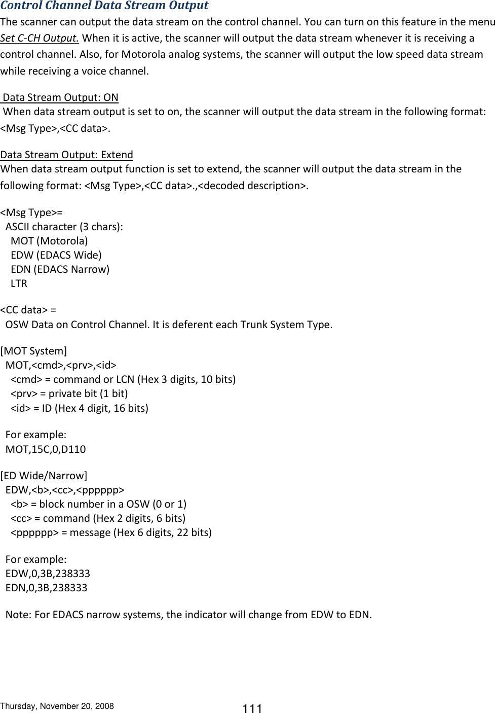 Thursday, November 20, 2008 111 Control Channel Data Stream Output The scanner can output the data stream on the control channel. You can turn on this feature in the menu Set C-CH Output. When it is active, the scanner will output the data stream whenever it is receiving a control channel. Also, for Motorola analog systems, the scanner will output the low speed data stream while receiving a voice channel.  Data Stream Output: ON  When data stream output is set to on, the scanner will output the data stream in the following format: &lt;Msg Type&gt;,&lt;CC data&gt;. Data Stream Output: Extend When data stream output function is set to extend, the scanner will output the data stream in the following format: &lt;Msg Type&gt;,&lt;CC data&gt;.,&lt;decoded description&gt;. &lt;Msg Type&gt;=   ASCII character (3 chars):     MOT (Motorola)     EDW (EDACS Wide)     EDN (EDACS Narrow)     LTR &lt;CC data&gt; =   OSW Data on Control Channel. It is deferent each Trunk System Type. [MOT System]   MOT,&lt;cmd&gt;,&lt;prv&gt;,&lt;id&gt;     &lt;cmd&gt; = command or LCN (Hex 3 digits, 10 bits)     &lt;prv&gt; = private bit (1 bit)     &lt;id&gt; = ID (Hex 4 digit, 16 bits)   For example:    MOT,15C,0,D110 [ED Wide/Narrow]   EDW,&lt;b&gt;,&lt;cc&gt;,&lt;pppppp&gt;     &lt;b&gt; = block number in a OSW (0 or 1)     &lt;cc&gt; = command (Hex 2 digits, 6 bits)     &lt;pppppp&gt; = message (Hex 6 digits, 22 bits)   For example:   EDW,0,3B,238333   EDN,0,3B,238333   Note: For EDACS narrow systems, the indicator will change from EDW to EDN. 