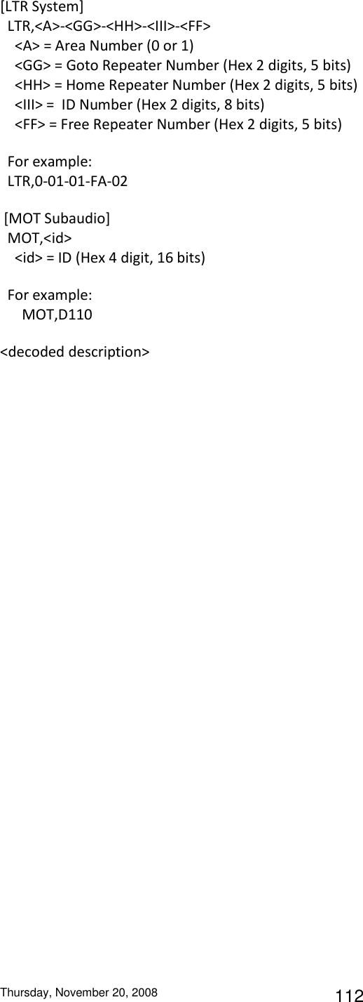 Thursday, November 20, 2008 112 [LTR System]   LTR,&lt;A&gt;-&lt;GG&gt;-&lt;HH&gt;-&lt;III&gt;-&lt;FF&gt;     &lt;A&gt; = Area Number (0 or 1)     &lt;GG&gt; = Goto Repeater Number (Hex 2 digits, 5 bits)     &lt;HH&gt; = Home Repeater Number (Hex 2 digits, 5 bits)     &lt;III&gt; =  ID Number (Hex 2 digits, 8 bits)     &lt;FF&gt; = Free Repeater Number (Hex 2 digits, 5 bits)   For example:   LTR,0-01-01-FA-02  [MOT Subaudio]   MOT,&lt;id&gt;     &lt;id&gt; = ID (Hex 4 digit, 16 bits)   For example:       MOT,D110 &lt;decoded description&gt; 