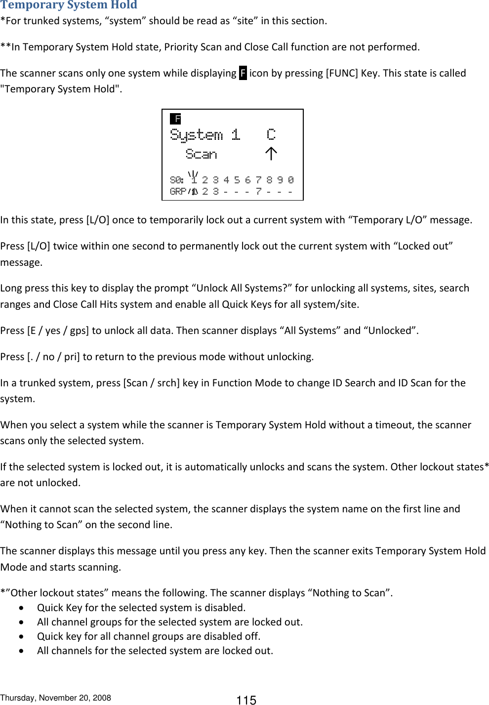 Thursday, November 20, 2008 115 Temporary System Hold *For trunked systems, “system” should be read as “site” in this section. **In Temporary System Hold state, Priority Scan and Close Call function are not performed. The scanner scans only one system while displaying  F  icon by pressing [FUNC] Key. This state is called &quot;Temporary System Hold&quot;.     In this state, press [L/O] once to temporarily lock out a current system with “Temporary L/O” message. Press [L/O] twice within one second to permanently lock out the current system with “Locked out” message. Long press this key to display the prompt “Unlock All Systems?” for unlocking all systems, sites, search ranges and Close Call Hits system and enable all Quick Keys for all system/site. Press [E / yes / gps] to unlock all data. Then scanner displays “All Systems” and “Unlocked”. Press [. / no / pri] to return to the previous mode without unlocking. In a trunked system, press [Scan / srch] key in Function Mode to change ID Search and ID Scan for the system. When you select a system while the scanner is Temporary System Hold without a timeout, the scanner scans only the selected system.  If the selected system is locked out, it is automatically unlocks and scans the system. Other lockout states* are not unlocked. When it cannot scan the selected system, the scanner displays the system name on the first line and “Nothing to Scan” on the second line. The scanner displays this message until you press any key. Then the scanner exits Temporary System Hold Mode and starts scanning. *”Other lockout states” means the following. The scanner displays “Nothing to Scan”.  Quick Key for the selected system is disabled.  All channel groups for the selected system are locked out.  Quick key for all channel groups are disabled off.  All channels for the selected system are locked out.   F   System  1      C   Scan            ↑  S0:   1  2  3  4  5  6  7  8  9  0 GRP  1  2  3  -   -   -   7  -   -   -  