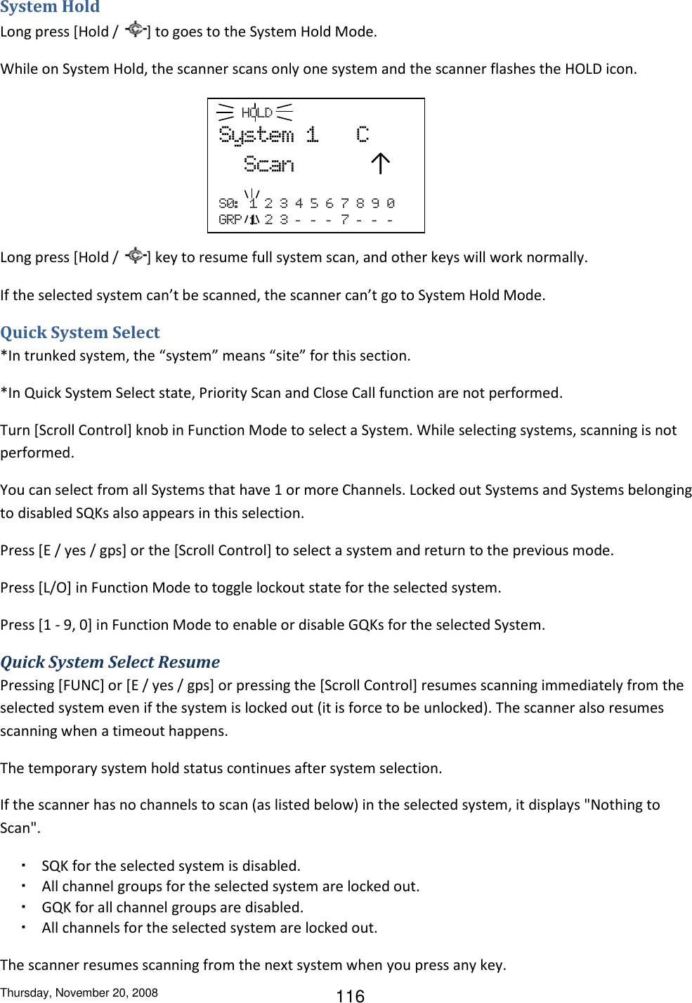 Thursday, November 20, 2008 116 System Hold Long press [Hold /  ] to goes to the System Hold Mode. While on System Hold, the scanner scans only one system and the scanner flashes the HOLD icon.     Long press [Hold /  ] key to resume full system scan, and other keys will work normally. If the selected system can’t be scanned, the scanner can’t go to System Hold Mode. Quick System Select *In trunked system, the “system” means “site” for this section. *In Quick System Select state, Priority Scan and Close Call function are not performed. Turn [Scroll Control] knob in Function Mode to select a System. While selecting systems, scanning is not performed. You can select from all Systems that have 1 or more Channels. Locked out Systems and Systems belonging to disabled SQKs also appears in this selection. Press [E / yes / gps] or the [Scroll Control] to select a system and return to the previous mode. Press [L/O] in Function Mode to toggle lockout state for the selected system. Press [1 - 9, 0] in Function Mode to enable or disable GQKs for the selected System. Quick System Select Resume Pressing [FUNC] or [E / yes / gps] or pressing the [Scroll Control] resumes scanning immediately from the selected system even if the system is locked out (it is force to be unlocked). The scanner also resumes scanning when a timeout happens. The temporary system hold status continues after system selection. If the scanner has no channels to scan (as listed below) in the selected system, it displays &quot;Nothing to Scan&quot;. ・ SQK for the selected system is disabled. ・ All channel groups for the selected system are locked out. ・ GQK for all channel groups are disabled. ・ All channels for the selected system are locked out. The scanner resumes scanning from the next system when you press any key.    HOLD System  1      C   Scan            ↑  S0:   1  2  3  4  5  6  7  8  9  0 GRP  1  2  3  -   -   -   7  -   -   -  