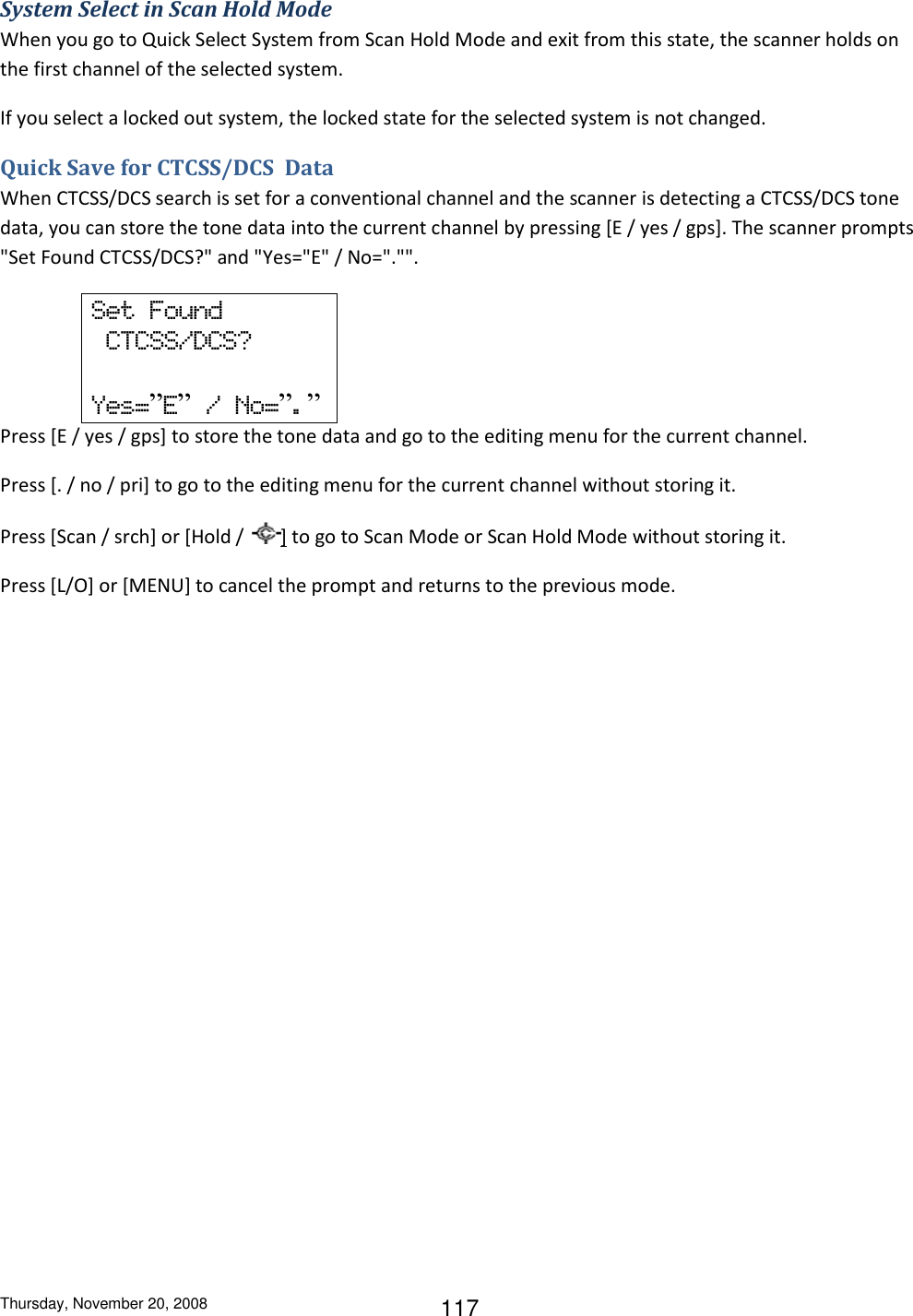 Thursday, November 20, 2008 117 System Select in Scan Hold Mode When you go to Quick Select System from Scan Hold Mode and exit from this state, the scanner holds on the first channel of the selected system. If you select a locked out system, the locked state for the selected system is not changed.  Quick Save for CTCSS/DCS  Data When CTCSS/DCS search is set for a conventional channel and the scanner is detecting a CTCSS/DCS tone data, you can store the tone data into the current channel by pressing [E / yes / gps]. The scanner prompts &quot;Set Found CTCSS/DCS?&quot; and &quot;Yes=&quot;E&quot; / No=&quot;.&quot;&quot;. Set  Found   CTCSS/DCS?  Yes=”E”  /  No=”.” Press [E / yes / gps] to store the tone data and go to the editing menu for the current channel. Press [. / no / pri] to go to the editing menu for the current channel without storing it. Press [Scan / srch] or [Hold /  ] to go to Scan Mode or Scan Hold Mode without storing it. Press [L/O] or [MENU] to cancel the prompt and returns to the previous mode. 