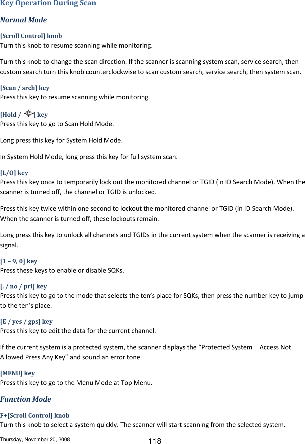 Thursday, November 20, 2008 118 Key Operation During Scan Normal Mode [Scroll Control] knob Turn this knob to resume scanning while monitoring. Turn this knob to change the scan direction. If the scanner is scanning system scan, service search, then custom search turn this knob counterclockwise to scan custom search, service search, then system scan. [Scan / srch] key Press this key to resume scanning while monitoring. [Hold /  ] key Press this key to go to Scan Hold Mode. Long press this key for System Hold Mode. In System Hold Mode, long press this key for full system scan. [L/O] key Press this key once to temporarily lock out the monitored channel or TGID (in ID Search Mode). When the scanner is turned off, the channel or TGID is unlocked. Press this key twice within one second to lockout the monitored channel or TGID (in ID Search Mode). When the scanner is turned off, these lockouts remain. Long press this key to unlock all channels and TGIDs in the current system when the scanner is receiving a signal. [1 – 9, 0] key Press these keys to enable or disable SQKs. [. / no / pri] key Press this key to go to the mode that selects the ten’s place for SQKs, then press the number key to jump to the ten’s place. [E / yes / gps] key Press this key to edit the data for the current channel. If the current system is a protected system, the scanner displays the “Protected System Access Not Allowed Press Any Key” and sound an error tone. [MENU] key Press this key to go to the Menu Mode at Top Menu. Function Mode F+[Scroll Control] knob Turn this knob to select a system quickly. The scanner will start scanning from the selected system. 
