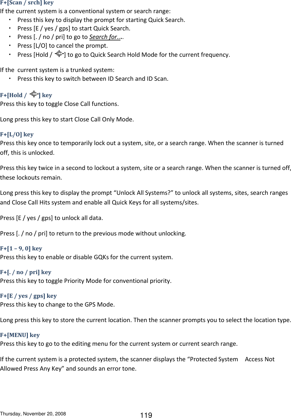 Thursday, November 20, 2008 119 F+[Scan / srch] key If the current system is a conventional system or search range: ・ Press this key to display the prompt for starting Quick Search. ・ Press [E / yes / gps] to start Quick Search.  ・ Press [. / no / pri] to go to Search for.... ・ Press [L/O] to cancel the prompt. ・ Press [Hold /  ] to go to Quick Search Hold Mode for the current frequency. If the  current system is a trunked system: ・ Press this key to switch between ID Search and ID Scan. F+[Hold /  ] key Press this key to toggle Close Call functions. Long press this key to start Close Call Only Mode. F+[L/O] key Press this key once to temporarily lock out a system, site, or a search range. When the scanner is turned off, this is unlocked. Press this key twice in a second to lockout a system, site or a search range. When the scanner is turned off, these lockouts remain. Long press this key to display the prompt “Unlock All Systems?” to unlock all systems, sites, search ranges and Close Call Hits system and enable all Quick Keys for all systems/sites. Press [E / yes / gps] to unlock all data. Press [. / no / pri] to return to the previous mode without unlocking. F+[1 – 9, 0] key Press this key to enable or disable GQKs for the current system. F+[. / no / pri] key Press this key to toggle Priority Mode for conventional priority. F+[E / yes / gps] key Press this key to change to the GPS Mode. Long press this key to store the current location. Then the scanner prompts you to select the location type. F+[MENU] key  Press this key to go to the editing menu for the current system or current search range. If the current system is a protected system, the scanner displays the “Protected System Access Not Allowed Press Any Key” and sounds an error tone. 