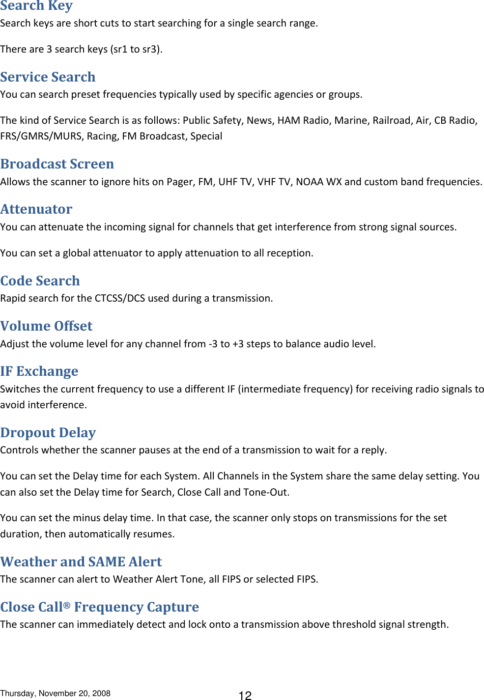 Thursday, November 20, 2008 12 Search Key Search keys are short cuts to start searching for a single search range. There are 3 search keys (sr1 to sr3). Service Search You can search preset frequencies typically used by specific agencies or groups. The kind of Service Search is as follows: Public Safety, News, HAM Radio, Marine, Railroad, Air, CB Radio, FRS/GMRS/MURS, Racing, FM Broadcast, Special Broadcast Screen Allows the scanner to ignore hits on Pager, FM, UHF TV, VHF TV, NOAA WX and custom band frequencies.  Attenuator You can attenuate the incoming signal for channels that get interference from strong signal sources.  You can set a global attenuator to apply attenuation to all reception. Code Search Rapid search for the CTCSS/DCS used during a transmission. Volume Offset Adjust the volume level for any channel from -3 to +3 steps to balance audio level. IF Exchange Switches the current frequency to use a different IF (intermediate frequency) for receiving radio signals to avoid interference. Dropout Delay Controls whether the scanner pauses at the end of a transmission to wait for a reply. You can set the Delay time for each System. All Channels in the System share the same delay setting. You can also set the Delay time for Search, Close Call and Tone-Out. You can set the minus delay time. In that case, the scanner only stops on transmissions for the set duration, then automatically resumes. Weather and SAME Alert The scanner can alert to Weather Alert Tone, all FIPS or selected FIPS. Close Call® Frequency Capture The scanner can immediately detect and lock onto a transmission above threshold signal strength. 