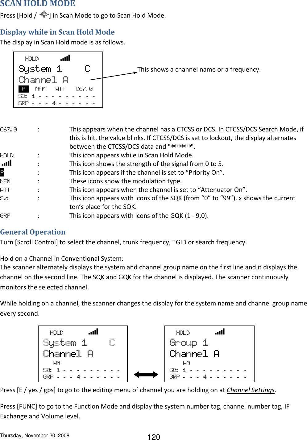 Thursday, November 20, 2008 120 SCAN HOLD MODE Press [Hold /  ] in Scan Mode to go to Scan Hold Mode. Display while in Scan Hold Mode The display in Scan Hold mode is as follows.           C67. 0  :  This appears when the channel has a CTCSS or DCS. In CTCSS/DCS Search Mode, if this is hit, the value blinks. If CTCSS/DCS is set to lockout, the display alternates between the CTCSS/DCS data and &quot;******&quot;. HOLD  :    This icon appears while in Scan Hold Mode.      :  This icon shows the strength of the signal from 0 to 5.  P   :  This icon appears if the channel is set to “Priority On”. NFM     :  These icons show the modulation type. ATT  :  This icon appears when the channel is set to “Attenuator On”. Sx:              :   This icon appears with icons of the SQK (from “0” to “99”). x shows the current ten’s place for the SQK. GRP  :  This icon appears with icons of the GQK (1 - 9,0). General Operation Turn [Scroll Control] to select the channel, trunk frequency, TGID or search frequency. Hold on a Channel in Conventional System: The scanner alternately displays the system and channel group name on the first line and it displays the channel on the second line. The SQK and GQK for the channel is displayed. The scanner continuously monitors the selected channel. While holding on a channel, the scanner changes the display for the system name and channel group name every second.     Press [E / yes / gps] to go to the editing menu of channel you are holding on at Channel Settings.  Press [FUNC] to go to the Function Mode and display the system number tag, channel number tag, IF Exchange and Volume level.  This shows a channel name or a frequency.   HOLD             System  1        C Channel  A  P   NFM      ATT      C67. 0 S3:   1  -   -   -   -   -   -   -   -   -  GRP  -   -   -   4  -   -   -   -   -   -    HOLD               System  1        C Channel  A    AM S0:   1  -   -   -   -   -   -   -   -   -  GRP  -   -   -   4  -   -   -   -   -   -    HOLD               Group  1 Channel  A     AM S0:   1  -   -   -   -   -   -   -   -   -  GRP  -   -   -   4  -   -   -   -   -   -  