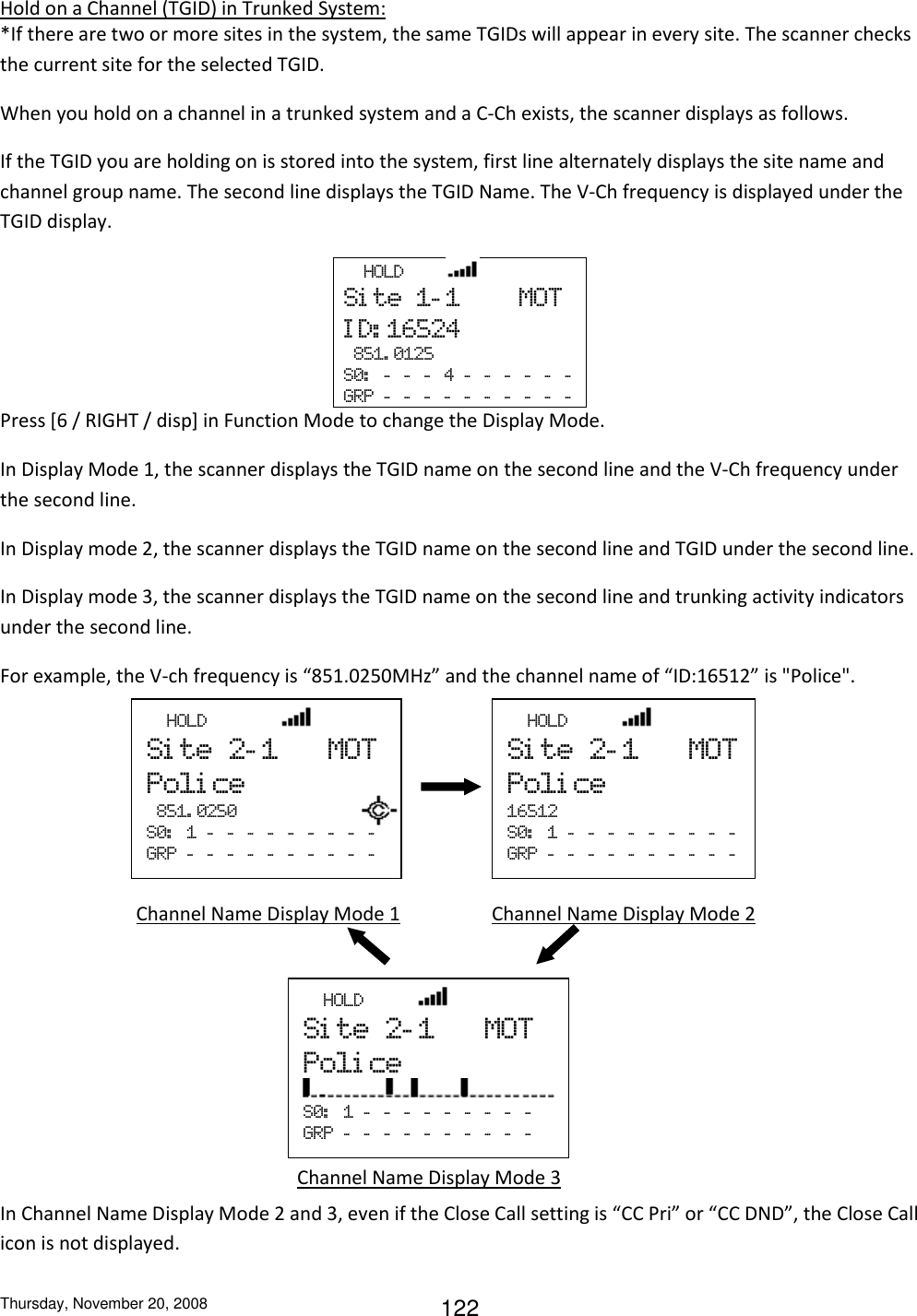 Thursday, November 20, 2008 122 Hold on a Channel (TGID) in Trunked System: *If there are two or more sites in the system, the same TGIDs will appear in every site. The scanner checks the current site for the selected TGID. When you hold on a channel in a trunked system and a C-Ch exists, the scanner displays as follows. If the TGID you are holding on is stored into the system, first line alternately displays the site name and channel group name. The second line displays the TGID Name. The V-Ch frequency is displayed under the TGID display.   HOLD         Si te  1- 1        MOT I D: 16524   851. 0125 S0:   -   -   -   4  -   -   -   -   -   -  GRP  -   -   -   -   -   -   -   -   -   -  Press [6 / RIGHT / disp] in Function Mode to change the Display Mode. In Display Mode 1, the scanner displays the TGID name on the second line and the V-Ch frequency under the second line. In Display mode 2, the scanner displays the TGID name on the second line and TGID under the second line. In Display mode 3, the scanner displays the TGID name on the second line and trunking activity indicators under the second line. For example, the V-ch frequency is “851.0250MHz” and the channel name of “ID:16512” is &quot;Police&quot;.           In Channel Name Display Mode 2 and 3, even if the Close Call setting is “CC Pri” or “CC DND”, the Close Call icon is not displayed.   HOLD           Si te  2- 1      MOT Poli ce 16512     S0:   1  -   -   -   -   -   -   -   -   -  GRP  -   -   -   -   -   -   -   -   -   -  Channel Name Display Mode 1       Channel Name Display Mode 2 Channel Name Display Mode 3   HOLD           Si te  2- 1      MOT Poli ce  S0:   1  -   -   -   -   -   -   -   -   -  GRP  -   -   -   -   -   -   -   -   -   -    HOLD               Si te  2- 1      MOT Poli ce   851. 0250 S0:   1  -   -   -   -   -   -   -   -   -    GRP  -   -   -   -   -   -   -   -   -   -   