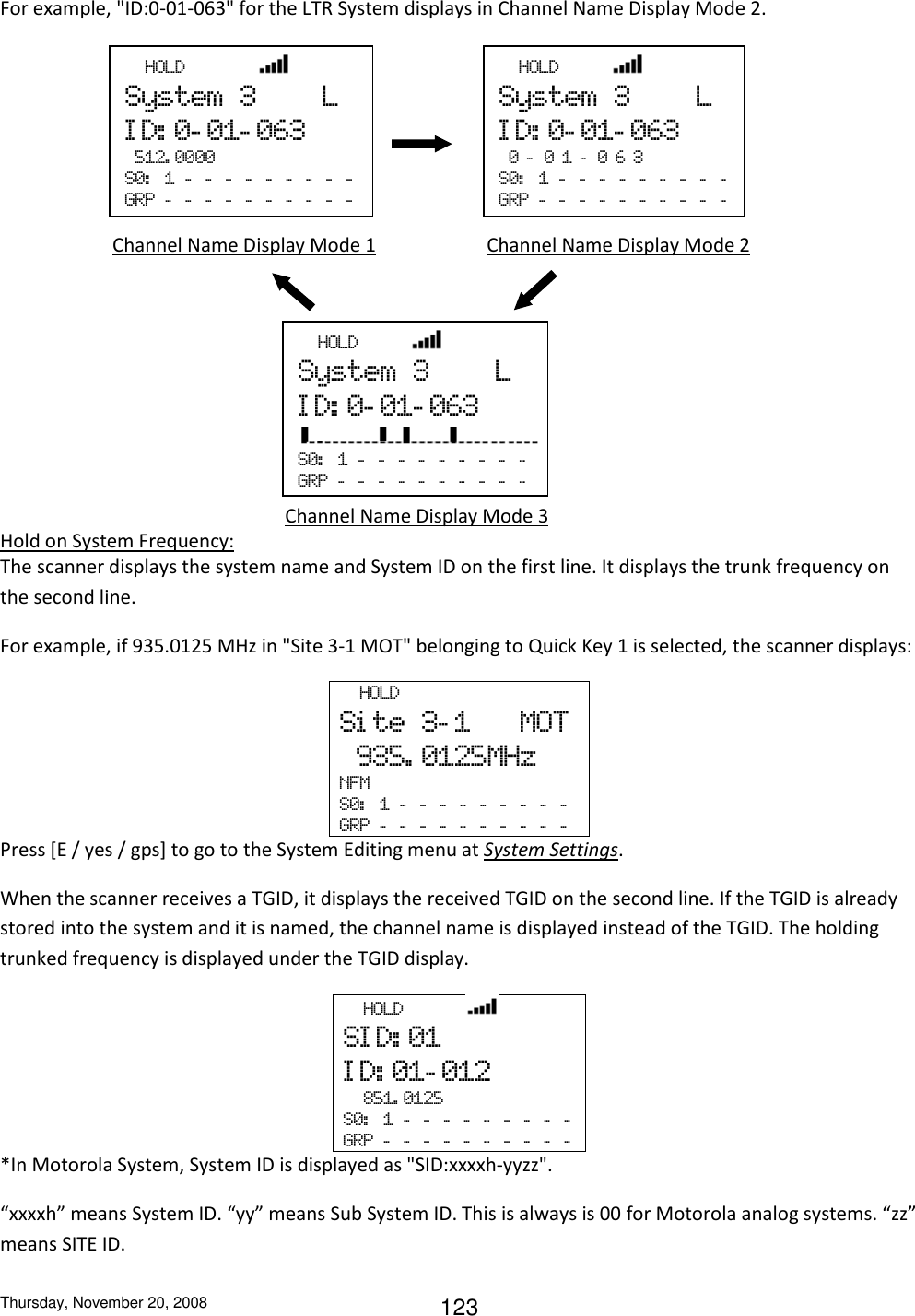 Thursday, November 20, 2008 123 For example, &quot;ID:0-01-063&quot; for the LTR System displays in Channel Name Display Mode 2.             Hold on System Frequency: The scanner displays the system name and System ID on the first line. It displays the trunk frequency on the second line.  For example, if 935.0125 MHz in &quot;Site 3-1 MOT&quot; belonging to Quick Key 1 is selected, the scanner displays:   HOLD Si te  3- 1      MOT   935. 0125MHz NFM S0:   1  -   -   -   -   -   -   -   -   -  GRP  -   -   -   -   -   -   -   -   -   -  Press [E / yes / gps] to go to the System Editing menu at System Settings. When the scanner receives a TGID, it displays the received TGID on the second line. If the TGID is already stored into the system and it is named, the channel name is displayed instead of the TGID. The holding trunked frequency is displayed under the TGID display.   HOLD             SI D: 01 I D: 01- 012   851. 0125 S0:   1  -   -   -   -   -   -   -   -   -  GRP  -   -   -   -   -   -   -   -   -   -  *In Motorola System, System ID is displayed as &quot;SID:xxxxh-yyzz&quot;. “xxxxh” means System ID. “yy” means Sub System ID. This is always is 00 for Motorola analog systems. “zz” means SITE ID.   HOLD               System  3        L ID:0-01-063   512. 0000 S0:   1  -   -   -   -   -   -   -   -   -  GRP  -   -   -   -   -   -   -   -   -   -    HOLD           System  3        L ID:0-01-063   0 - 0 1 - 0 6 3     S0:   1  -   -   -   -   -   -   -   -   -  GRP  -   -   -   -   -   -   -   -   -   -  Channel Name Display Mode 1           Channel Name Display Mode 2 Channel Name Display Mode 3   HOLD           System  3        L ID:0-01-063  S0:   1  -   -   -   -   -   -   -   -   -  GRP  -   -   -   -   -   -   -   -   -   -  