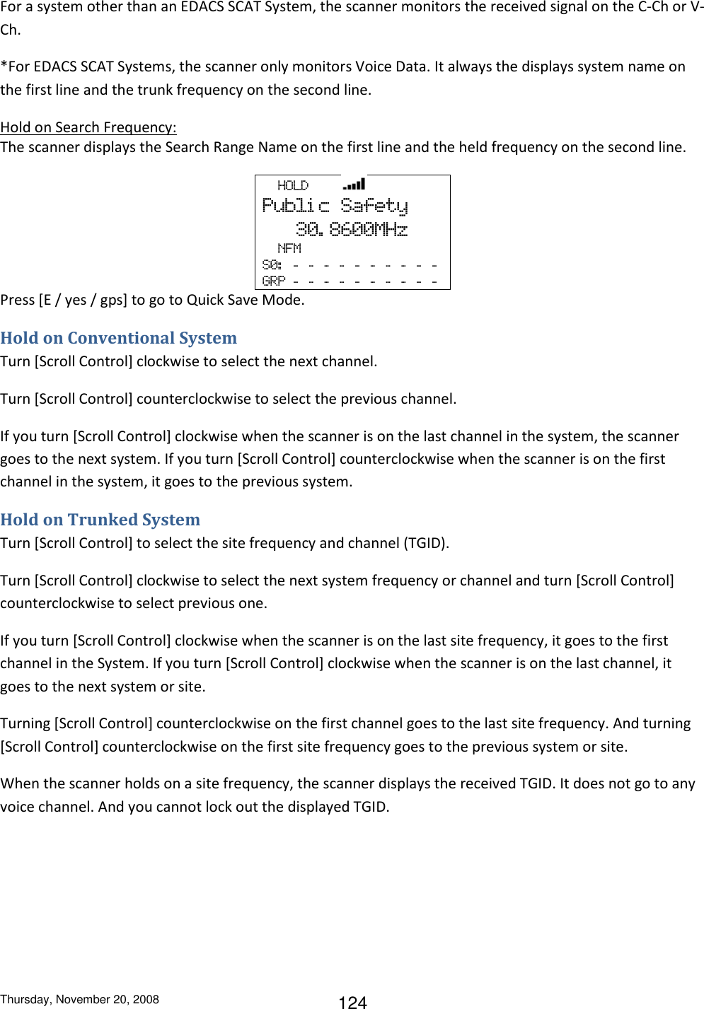 Thursday, November 20, 2008 124 For a system other than an EDACS SCAT System, the scanner monitors the received signal on the C-Ch or V-Ch. *For EDACS SCAT Systems, the scanner only monitors Voice Data. It always the displays system name on the first line and the trunk frequency on the second line. Hold on Search Frequency: The scanner displays the Search Range Name on the first line and the held frequency on the second line.   HOLD         Publi c  Safety    30. 8600MHz   NFM S0:   -   -   -   -   -   -   -   -   -   -    GRP  -   -   -   -   -   -   -   -   -   -  Press [E / yes / gps] to go to Quick Save Mode.  Hold on Conventional System Turn [Scroll Control] clockwise to select the next channel. Turn [Scroll Control] counterclockwise to select the previous channel. If you turn [Scroll Control] clockwise when the scanner is on the last channel in the system, the scanner goes to the next system. If you turn [Scroll Control] counterclockwise when the scanner is on the first channel in the system, it goes to the previous system. Hold on Trunked System Turn [Scroll Control] to select the site frequency and channel (TGID). Turn [Scroll Control] clockwise to select the next system frequency or channel and turn [Scroll Control] counterclockwise to select previous one. If you turn [Scroll Control] clockwise when the scanner is on the last site frequency, it goes to the first channel in the System. If you turn [Scroll Control] clockwise when the scanner is on the last channel, it goes to the next system or site. Turning [Scroll Control] counterclockwise on the first channel goes to the last site frequency. And turning [Scroll Control] counterclockwise on the first site frequency goes to the previous system or site. When the scanner holds on a site frequency, the scanner displays the received TGID. It does not go to any voice channel. And you cannot lock out the displayed TGID. 