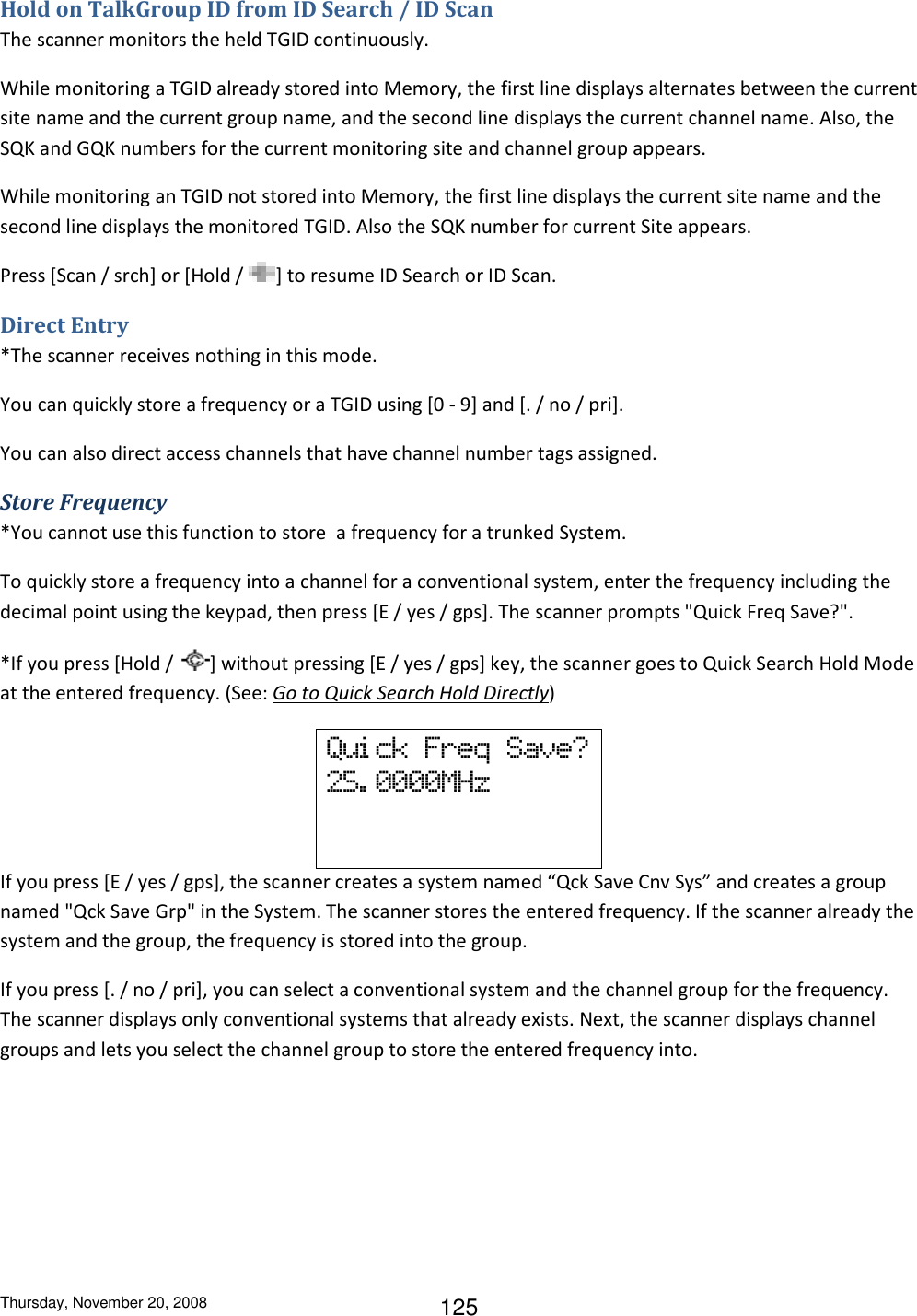 Thursday, November 20, 2008 125 Hold on TalkGroup ID from ID Search / ID Scan The scanner monitors the held TGID continuously. While monitoring a TGID already stored into Memory, the first line displays alternates between the current site name and the current group name, and the second line displays the current channel name. Also, the SQK and GQK numbers for the current monitoring site and channel group appears. While monitoring an TGID not stored into Memory, the first line displays the current site name and the second line displays the monitored TGID. Also the SQK number for current Site appears. Press [Scan / srch] or [Hold /  ] to resume ID Search or ID Scan. Direct Entry *The scanner receives nothing in this mode. You can quickly store a frequency or a TGID using [0 - 9] and [. / no / pri]. You can also direct access channels that have channel number tags assigned. Store Frequency *You cannot use this function to store  a frequency for a trunked System. To quickly store a frequency into a channel for a conventional system, enter the frequency including the decimal point using the keypad, then press [E / yes / gps]. The scanner prompts &quot;Quick Freq Save?&quot;. *If you press [Hold /  ] without pressing [E / yes / gps] key, the scanner goes to Quick Search Hold Mode at the entered frequency. (See: Go to Quick Search Hold Directly) Qui ck  Freq  Save? 25. 0000MHz    If you press [E / yes / gps], the scanner creates a system named “Qck Save Cnv Sys” and creates a group named &quot;Qck Save Grp&quot; in the System. The scanner stores the entered frequency. If the scanner already the system and the group, the frequency is stored into the group. If you press [. / no / pri], you can select a conventional system and the channel group for the frequency. The scanner displays only conventional systems that already exists. Next, the scanner displays channel groups and lets you select the channel group to store the entered frequency into. 