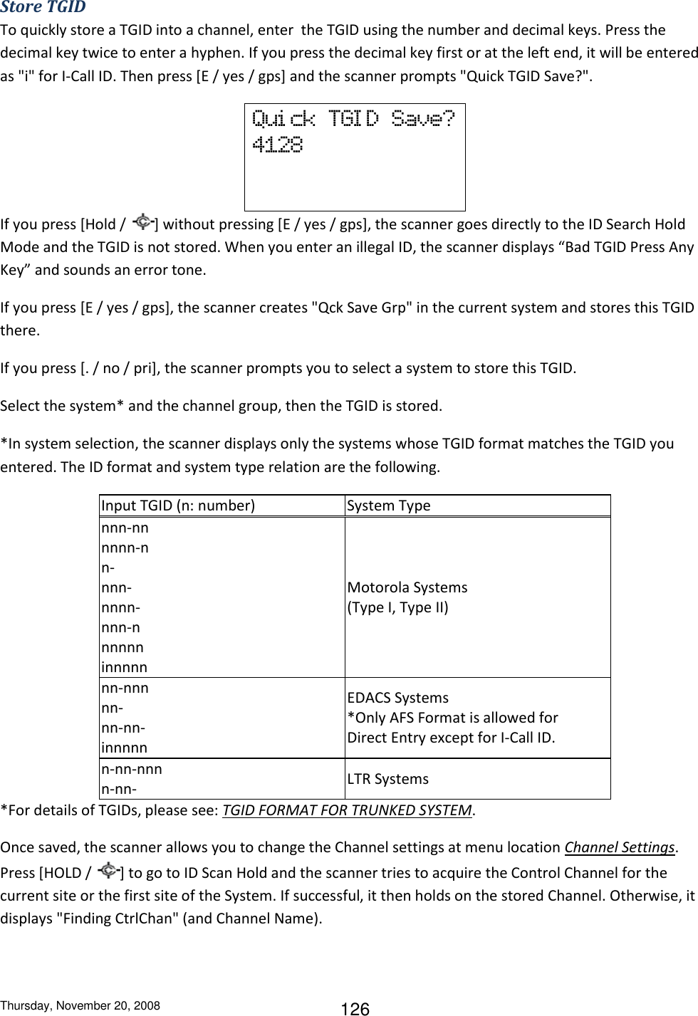Thursday, November 20, 2008 126 Store TGID To quickly store a TGID into a channel, enter  the TGID using the number and decimal keys. Press the decimal key twice to enter a hyphen. If you press the decimal key first or at the left end, it will be entered as &quot;i&quot; for I-Call ID. Then press [E / yes / gps] and the scanner prompts &quot;Quick TGID Save?&quot;.  Qui ck  TGI D  Save? 4128    If you press [Hold /  ] without pressing [E / yes / gps], the scanner goes directly to the ID Search Hold Mode and the TGID is not stored. When you enter an illegal ID, the scanner displays “Bad TGID Press Any Key” and sounds an error tone. If you press [E / yes / gps], the scanner creates &quot;Qck Save Grp&quot; in the current system and stores this TGID there. If you press [. / no / pri], the scanner prompts you to select a system to store this TGID. Select the system* and the channel group, then the TGID is stored. *In system selection, the scanner displays only the systems whose TGID format matches the TGID you entered. The ID format and system type relation are the following. Input TGID (n: number) System Type nnn-nn nnnn-n n- nnn- nnnn- nnn-n nnnnn  innnnn  Motorola Systems (Type I, Type II) nn-nnn nn- nn-nn- innnnn EDACS Systems *Only AFS Format is allowed for Direct Entry except for I-Call ID. n-nn-nnn n-nn- LTR Systems *For details of TGIDs, please see: TGID FORMAT FOR TRUNKED SYSTEM. Once saved, the scanner allows you to change the Channel settings at menu location Channel Settings. Press [HOLD /  ] to go to ID Scan Hold and the scanner tries to acquire the Control Channel for the current site or the first site of the System. If successful, it then holds on the stored Channel. Otherwise, it displays &quot;Finding CtrlChan&quot; (and Channel Name). 