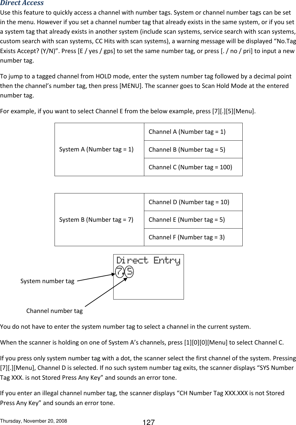 Thursday, November 20, 2008 127 Direct Access Use this feature to quickly access a channel with number tags. System or channel number tags can be set in the menu. However if you set a channel number tag that already exists in the same system, or if you set a system tag that already exists in another system (include scan systems, service search with scan systems, custom search with scan systems, CC Hits with scan systems), a warning message will be displayed “No.Tag Exists Accept? (Y/N)”. Press [E / yes / gps] to set the same number tag, or press [. / no / pri] to input a new number tag.  To jump to a tagged channel from HOLD mode, enter the system number tag followed by a decimal point then the channel’s number tag, then press [MENU]. The scanner goes to Scan Hold Mode at the entered number tag. For example, if you want to select Channel E from the below example, press [7][.][5][Menu].  System A (Number tag = 1) Channel A (Number tag = 1) Channel B (Number tag = 5) Channel C (Number tag = 100)   System B (Number tag = 7) Channel D (Number tag = 10) Channel E (Number tag = 5) Channel F (Number tag = 3)      System number tag                    Channel number tag You do not have to enter the system number tag to select a channel in the current system. When the scanner is holding on one of System A’s channels, press [1][0][0][Menu] to select Channel C. If you press only system number tag with a dot, the scanner select the first channel of the system. Pressing [7][.][Menu], Channel D is selected. If no such system number tag exits, the scanner displays “SYS Number Tag XXX. is not Stored Press Any Key” and sounds an error tone. If you enter an illegal channel number tag, the scanner displays “CH Number Tag XXX.XXX is not Stored Press Any Key” and sounds an error tone. Di rect  Entry 7. 5    