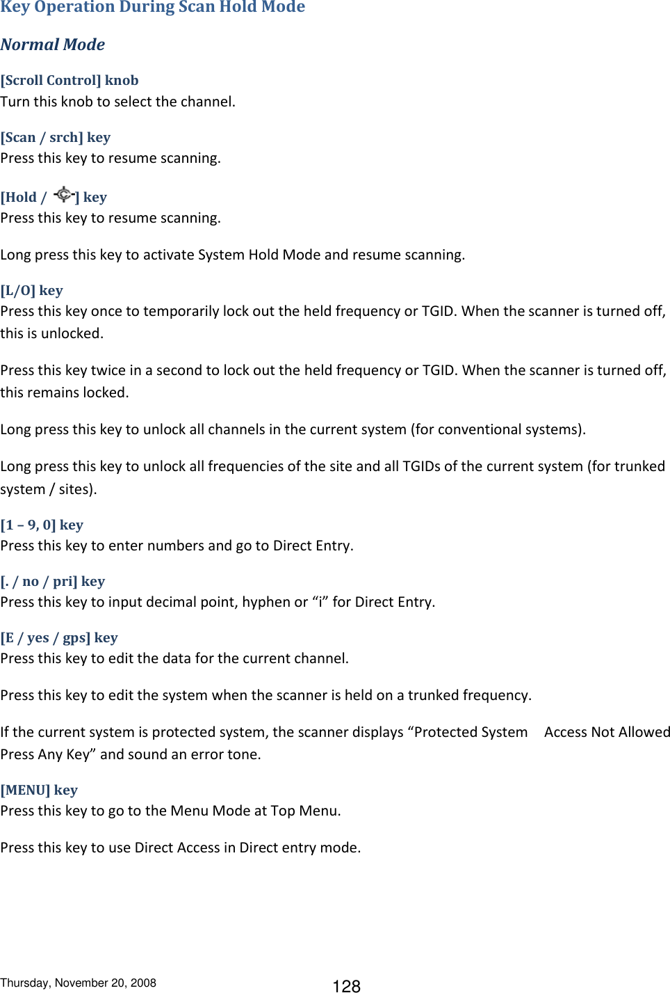 Thursday, November 20, 2008 128 Key Operation During Scan Hold Mode Normal Mode [Scroll Control] knob Turn this knob to select the channel. [Scan / srch] key Press this key to resume scanning. [Hold /  ] key Press this key to resume scanning. Long press this key to activate System Hold Mode and resume scanning. [L/O] key Press this key once to temporarily lock out the held frequency or TGID. When the scanner is turned off, this is unlocked. Press this key twice in a second to lock out the held frequency or TGID. When the scanner is turned off, this remains locked. Long press this key to unlock all channels in the current system (for conventional systems). Long press this key to unlock all frequencies of the site and all TGIDs of the current system (for trunked system / sites). [1 – 9, 0] key Press this key to enter numbers and go to Direct Entry. [. / no / pri] key Press this key to input decimal point, hyphen or “i” for Direct Entry. [E / yes / gps] key Press this key to edit the data for the current channel. Press this key to edit the system when the scanner is held on a trunked frequency. If the current system is protected system, the scanner displays “Protected System Access Not Allowed Press Any Key” and sound an error tone. [MENU] key Press this key to go to the Menu Mode at Top Menu. Press this key to use Direct Access in Direct entry mode. 