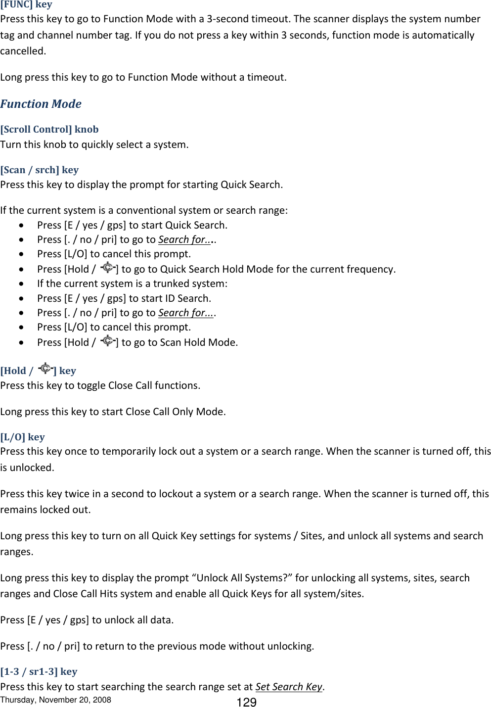 Thursday, November 20, 2008 129 [FUNC] key Press this key to go to Function Mode with a 3-second timeout. The scanner displays the system number tag and channel number tag. If you do not press a key within 3 seconds, function mode is automatically cancelled. Long press this key to go to Function Mode without a timeout. Function Mode [Scroll Control] knob Turn this knob to quickly select a system.  [Scan / srch] key Press this key to display the prompt for starting Quick Search. If the current system is a conventional system or search range:  Press [E / yes / gps] to start Quick Search.  Press [. / no / pri] to go to Search for....  Press [L/O] to cancel this prompt.  Press [Hold /  ] to go to Quick Search Hold Mode for the current frequency.  If the current system is a trunked system:  Press [E / yes / gps] to start ID Search.  Press [. / no / pri] to go to Search for....  Press [L/O] to cancel this prompt.  Press [Hold /  ] to go to Scan Hold Mode. [Hold /  ] key Press this key to toggle Close Call functions. Long press this key to start Close Call Only Mode. [L/O] key Press this key once to temporarily lock out a system or a search range. When the scanner is turned off, this is unlocked.  Press this key twice in a second to lockout a system or a search range. When the scanner is turned off, this remains locked out.  Long press this key to turn on all Quick Key settings for systems / Sites, and unlock all systems and search ranges. Long press this key to display the prompt “Unlock All Systems?” for unlocking all systems, sites, search ranges and Close Call Hits system and enable all Quick Keys for all system/sites. Press [E / yes / gps] to unlock all data. Press [. / no / pri] to return to the previous mode without unlocking. [1-3 / sr1-3] key Press this key to start searching the search range set at Set Search Key. 