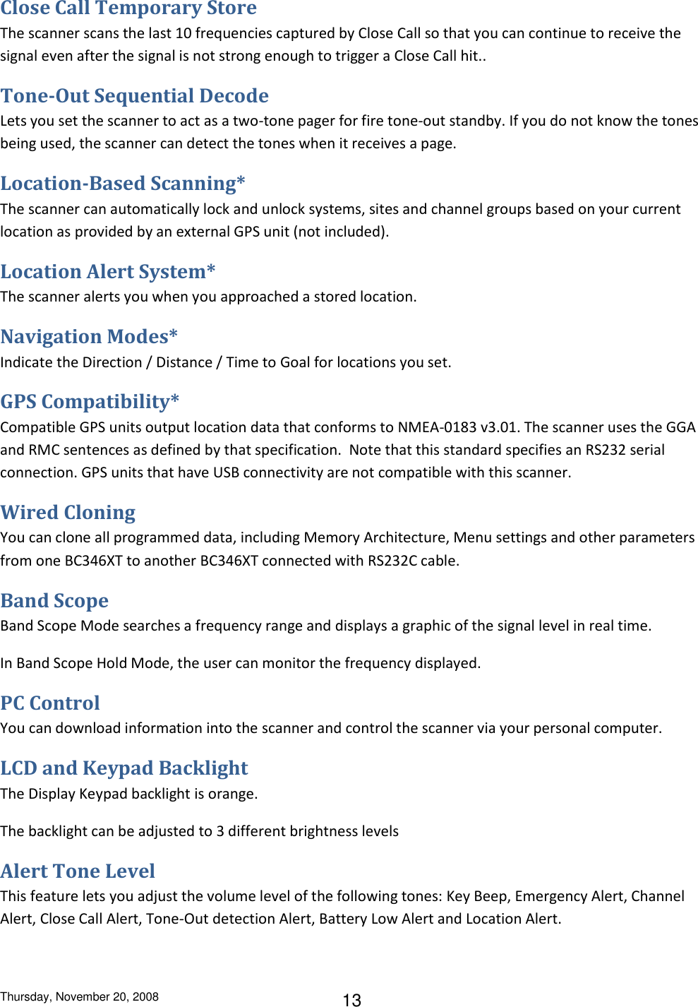 Thursday, November 20, 2008 13 Close Call Temporary Store The scanner scans the last 10 frequencies captured by Close Call so that you can continue to receive the signal even after the signal is not strong enough to trigger a Close Call hit.. Tone-Out Sequential Decode Lets you set the scanner to act as a two-tone pager for fire tone-out standby. If you do not know the tones being used, the scanner can detect the tones when it receives a page. Location-Based Scanning* The scanner can automatically lock and unlock systems, sites and channel groups based on your current location as provided by an external GPS unit (not included).  Location Alert System* The scanner alerts you when you approached a stored location. Navigation Modes* Indicate the Direction / Distance / Time to Goal for locations you set. GPS Compatibility* Compatible GPS units output location data that conforms to NMEA-0183 v3.01. The scanner uses the GGA and RMC sentences as defined by that specification.  Note that this standard specifies an RS232 serial connection. GPS units that have USB connectivity are not compatible with this scanner. Wired Cloning You can clone all programmed data, including Memory Architecture, Menu settings and other parameters from one BC346XT to another BC346XT connected with RS232C cable. Band Scope Band Scope Mode searches a frequency range and displays a graphic of the signal level in real time. In Band Scope Hold Mode, the user can monitor the frequency displayed. PC Control You can download information into the scanner and control the scanner via your personal computer. LCD and Keypad Backlight The Display Keypad backlight is orange. The backlight can be adjusted to 3 different brightness levels Alert Tone Level This feature lets you adjust the volume level of the following tones: Key Beep, Emergency Alert, Channel Alert, Close Call Alert, Tone-Out detection Alert, Battery Low Alert and Location Alert. 
