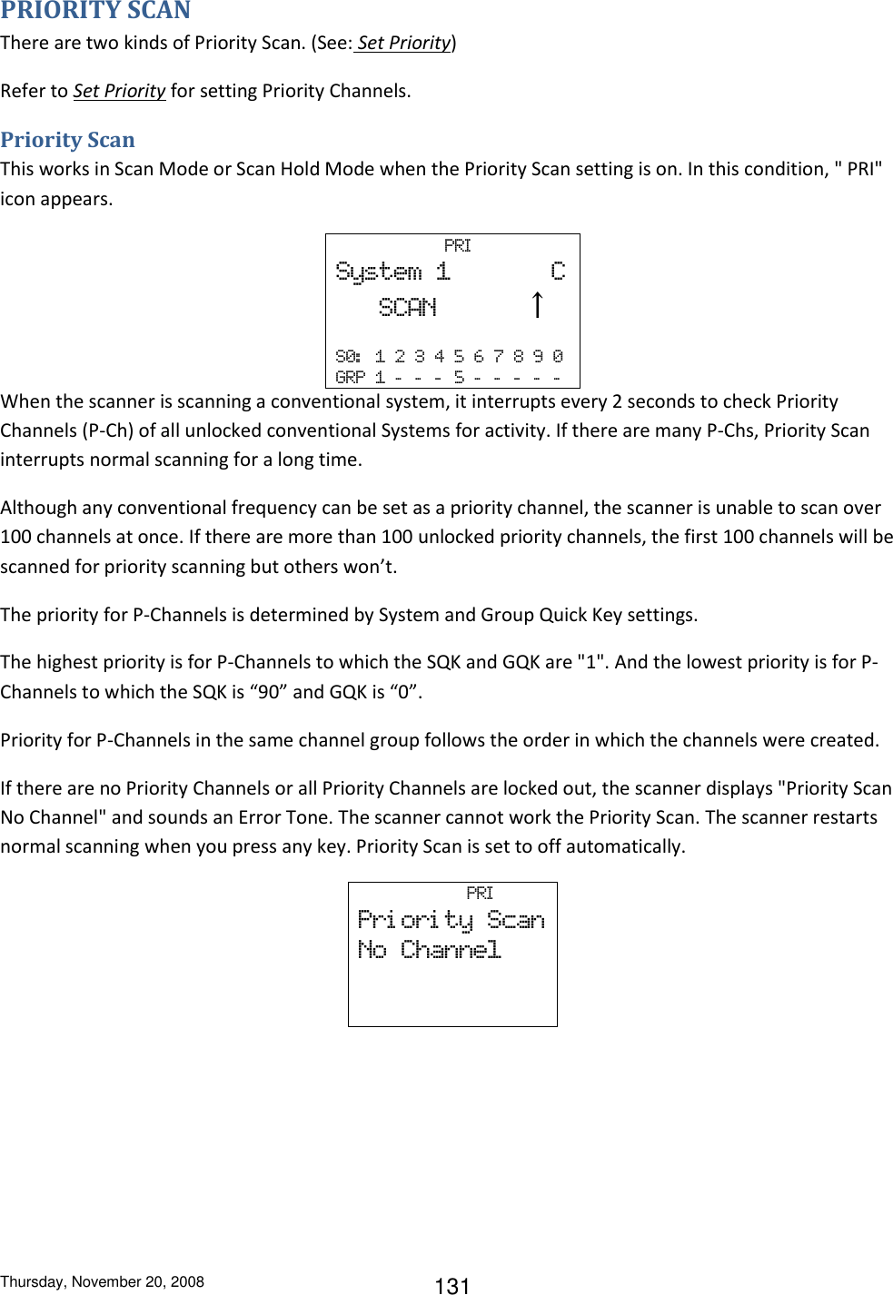 Thursday, November 20, 2008 131 PRIORITY SCAN There are two kinds of Priority Scan. (See: Set Priority) Refer to Set Priority for setting Priority Channels. Priority Scan This works in Scan Mode or Scan Hold Mode when the Priority Scan setting is on. In this condition, &quot; PRI&quot; icon appears.                       PRI  System  1              C    SCAN            ↑  S0:   1  2  3  4  5  6  7  8  9  0   GRP  1  -   -   -   5  -   -   -   -   -  When the scanner is scanning a conventional system, it interrupts every 2 seconds to check Priority Channels (P-Ch) of all unlocked conventional Systems for activity. If there are many P-Chs, Priority Scan interrupts normal scanning for a long time. Although any conventional frequency can be set as a priority channel, the scanner is unable to scan over 100 channels at once. If there are more than 100 unlocked priority channels, the first 100 channels will be scanned for priority scanning but others won’t. The priority for P-Channels is determined by System and Group Quick Key settings. The highest priority is for P-Channels to which the SQK and GQK are &quot;1&quot;. And the lowest priority is for P-Channels to which the SQK is “90” and GQK is “0”. Priority for P-Channels in the same channel group follows the order in which the channels were created. If there are no Priority Channels or all Priority Channels are locked out, the scanner displays &quot;Priority Scan No Channel&quot; and sounds an Error Tone. The scanner cannot work the Priority Scan. The scanner restarts normal scanning when you press any key. Priority Scan is set to off automatically.                       PRI  Pri ori ty  Scan No  Channel    