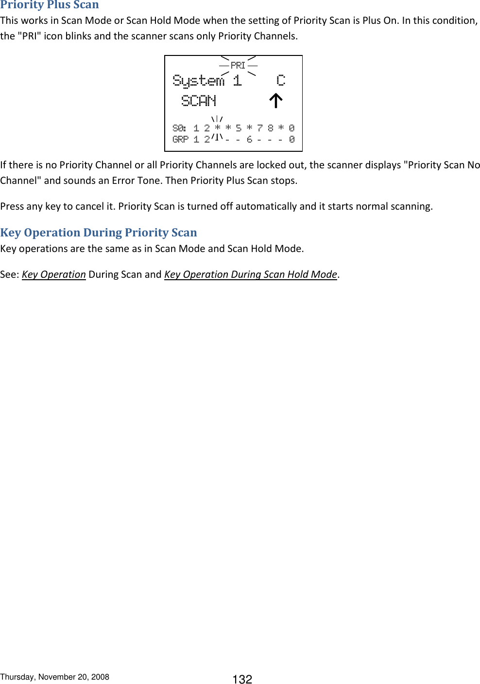 Thursday, November 20, 2008 132 Priority Plus Scan This works in Scan Mode or Scan Hold Mode when the setting of Priority Scan is Plus On. In this condition, the &quot;PRI&quot; icon blinks and the scanner scans only Priority Channels.      If there is no Priority Channel or all Priority Channels are locked out, the scanner displays &quot;Priority Scan No Channel&quot; and sounds an Error Tone. Then Priority Plus Scan stops. Press any key to cancel it. Priority Scan is turned off automatically and it starts normal scanning. Key Operation During Priority Scan Key operations are the same as in Scan Mode and Scan Hold Mode. See: Key Operation During Scan and Key Operation During Scan Hold Mode.                       PRI  System  1        C   SCAN            ↑  S0:   1  2  *  *  5  *  7  8  *  0 GRP  1  2  -   -   -   6  -   -   -   0 