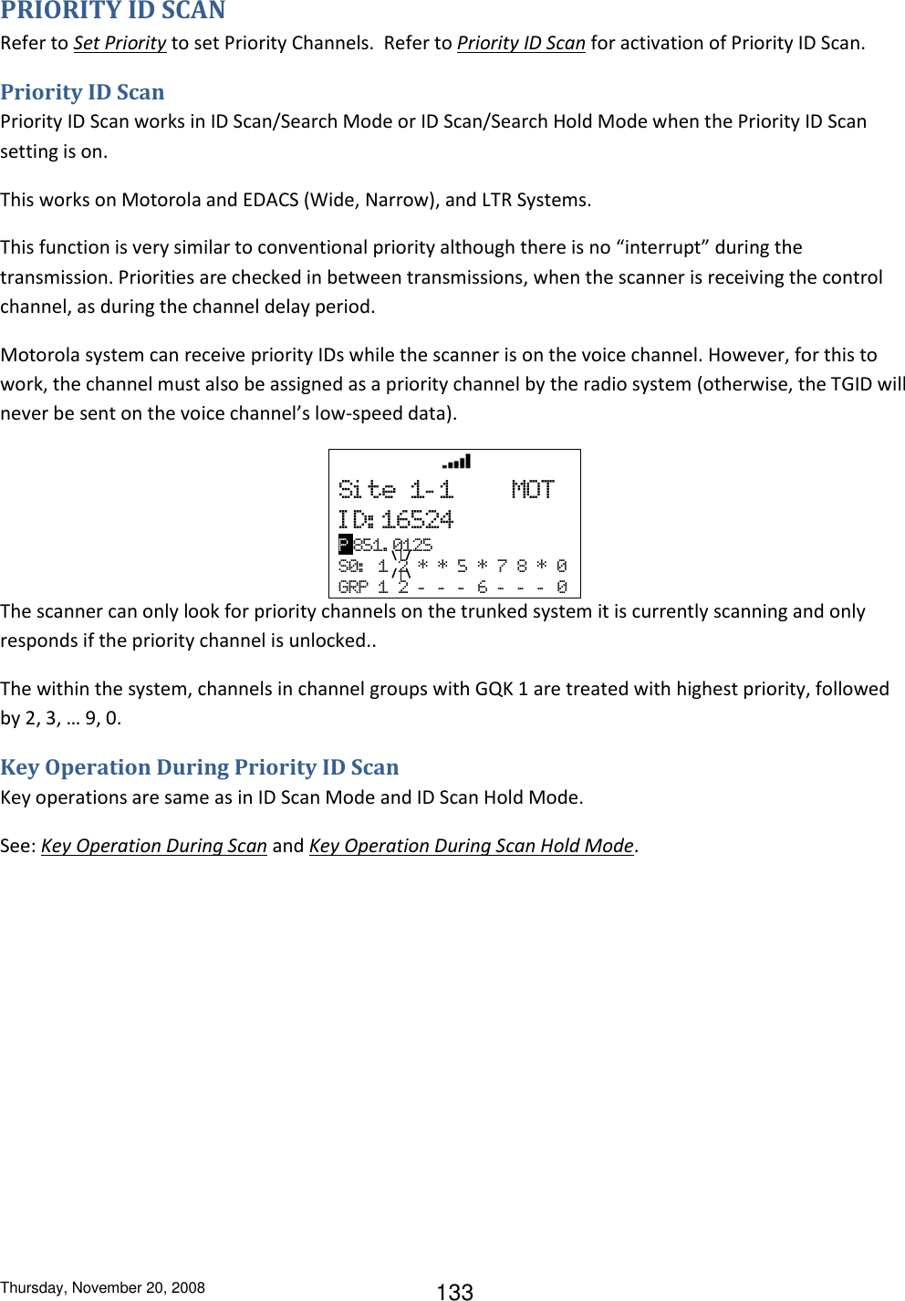 Thursday, November 20, 2008 133 PRIORITY ID SCAN Refer to Set Priority to set Priority Channels.  Refer to Priority ID Scan for activation of Priority ID Scan. Priority ID Scan Priority ID Scan works in ID Scan/Search Mode or ID Scan/Search Hold Mode when the Priority ID Scan setting is on. This works on Motorola and EDACS (Wide, Narrow), and LTR Systems. This function is very similar to conventional priority although there is no “interrupt” during the transmission. Priorities are checked in between transmissions, when the scanner is receiving the control channel, as during the channel delay period. Motorola system can receive priority IDs while the scanner is on the voice channel. However, for this to work, the channel must also be assigned as a priority channel by the radio system (otherwise, the TGID will never be sent on the voice channel’s low-speed data).   HOLD         Si te  1- 1        MOT I D: 16524 P 851. 0125 S0:   1  2  *  *  5  *  7  8  *  0 GRP  1  2  -   -   -   6  -   -   -   0 The scanner can only look for priority channels on the trunked system it is currently scanning and only responds if the priority channel is unlocked.. The within the system, channels in channel groups with GQK 1 are treated with highest priority, followed by 2, 3, … 9, 0. Key Operation During Priority ID Scan Key operations are same as in ID Scan Mode and ID Scan Hold Mode. See: Key Operation During Scan and Key Operation During Scan Hold Mode. 