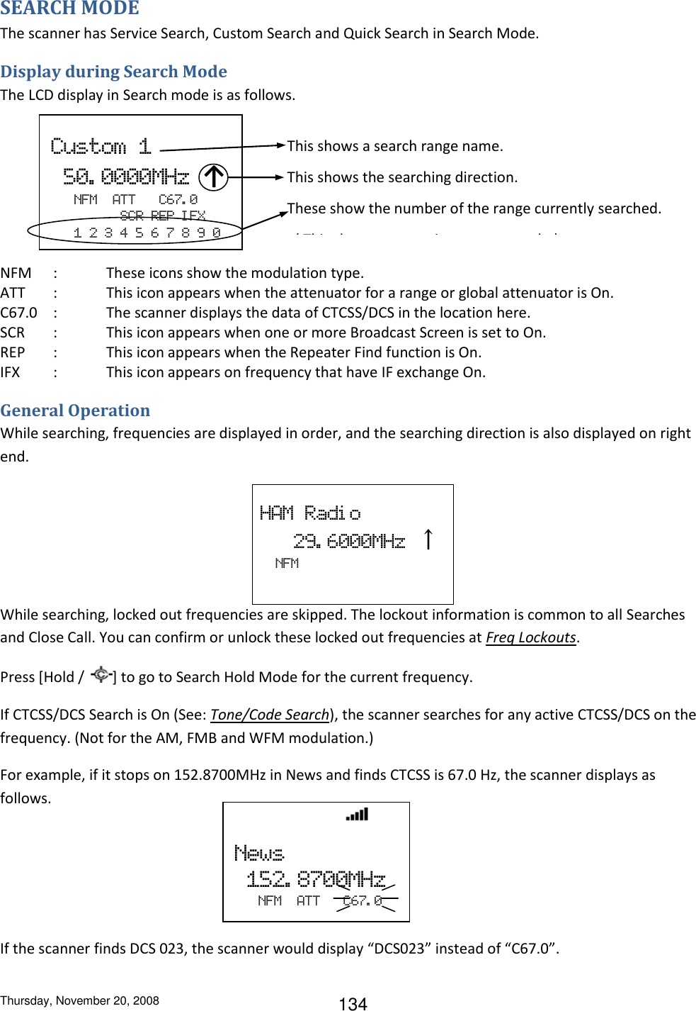 Thursday, November 20, 2008 134 SEARCH MODE The scanner has Service Search, Custom Search and Quick Search in Search Mode. Display during Search Mode The LCD display in Search mode is as follows.        NFM     :  These icons show the modulation type. ATT  :  This icon appears when the attenuator for a range or global attenuator is On. C67.0  :  The scanner displays the data of CTCSS/DCS in the location here. SCR  :  This icon appears when one or more Broadcast Screen is set to On. REP  :  This icon appears when the Repeater Find function is On.  IFX  :  This icon appears on frequency that have IF exchange On. General Operation While searching, frequencies are displayed in order, and the searching direction is also displayed on right end.  HAM  Radi o    29. 6000MHz  ↑     NFM   While searching, locked out frequencies are skipped. The lockout information is common to all Searches and Close Call. You can confirm or unlock these locked out frequencies at Freq Lockouts. Press [Hold /  ] to go to Search Hold Mode for the current frequency. If CTCSS/DCS Search is On (See: Tone/Code Search), the scanner searches for any active CTCSS/DCS on the frequency. (Not for the AM, FMB and WFM modulation.) For example, if it stops on 152.8700MHz in News and finds CTCSS is 67.0 Hz, the scanner displays as follows.    If the scanner finds DCS 023, the scanner would display “DCS023” instead of “C67.0”.    Custom  1   50. 0000MHz ↑    NFM  ATT      C67. 0          SCR  REP  I FX    1  2  3  4  5  6  7  8  9  0 This shows a search range name. This shows the searching direction. These show the number of the range currently searched.   ( This shows appears in custom search. )                 News   152. 8700MHz    NFM  ATT   C67. 0 