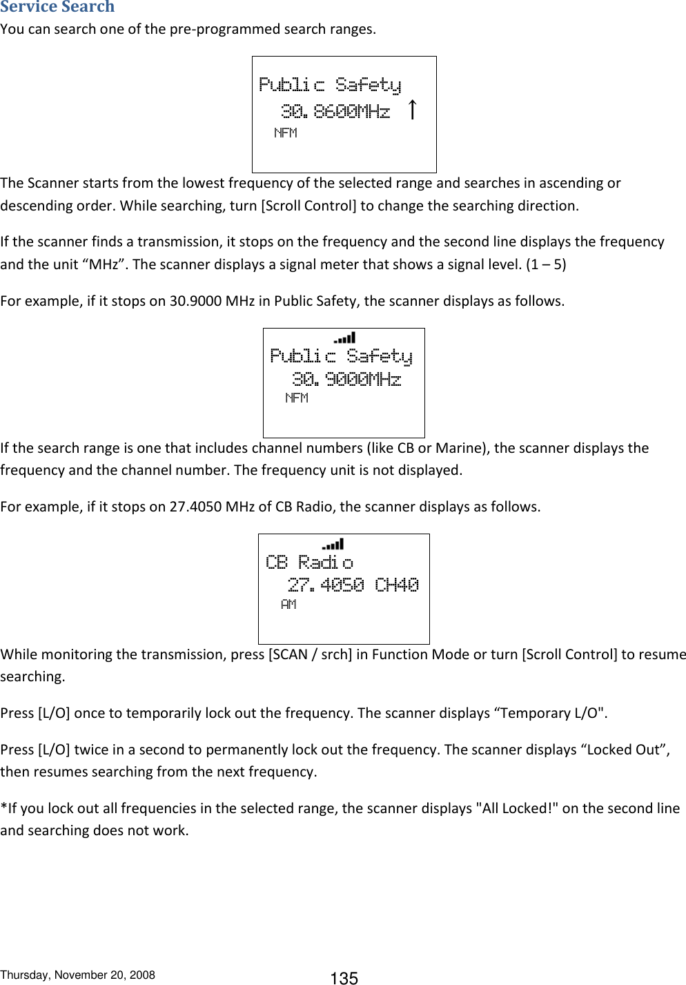Thursday, November 20, 2008 135 Service Search You can search one of the pre-programmed search ranges.  Publi c  Safety   30. 8600MHz  ↑    NFM   The Scanner starts from the lowest frequency of the selected range and searches in ascending or descending order. While searching, turn [Scroll Control] to change the searching direction.  If the scanner finds a transmission, it stops on the frequency and the second line displays the frequency and the unit “MHz”. The scanner displays a signal meter that shows a signal level. (1 – 5) For example, if it stops on 30.9000 MHz in Public Safety, the scanner displays as follows.                    Publi c  Safety   30. 9000MHz   NFM   If the search range is one that includes channel numbers (like CB or Marine), the scanner displays the frequency and the channel number. The frequency unit is not displayed. For example, if it stops on 27.4050 MHz of CB Radio, the scanner displays as follows.                  CB  Radi o   27. 4050  CH40       AM   While monitoring the transmission, press [SCAN / srch] in Function Mode or turn [Scroll Control] to resume searching. Press [L/O] once to temporarily lock out the frequency. The scanner displays “Temporary L/O&quot;. Press [L/O] twice in a second to permanently lock out the frequency. The scanner displays “Locked Out”, then resumes searching from the next frequency. *If you lock out all frequencies in the selected range, the scanner displays &quot;All Locked!&quot; on the second line and searching does not work. 