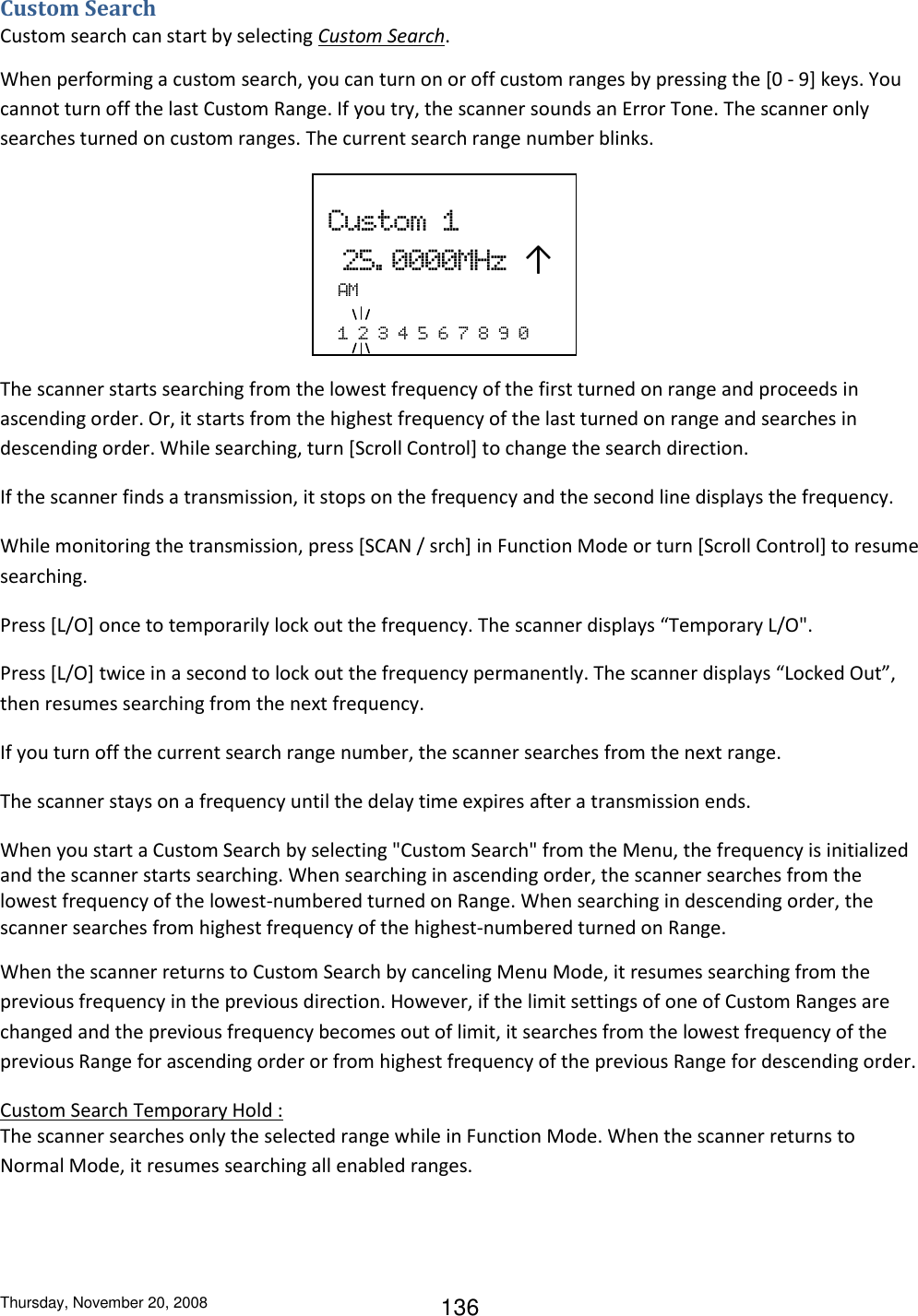 Thursday, November 20, 2008 136 Custom Search Custom search can start by selecting Custom Search. When performing a custom search, you can turn on or off custom ranges by pressing the [0 - 9] keys. You cannot turn off the last Custom Range. If you try, the scanner sounds an Error Tone. The scanner only searches turned on custom ranges. The current search range number blinks.      The scanner starts searching from the lowest frequency of the first turned on range and proceeds in ascending order. Or, it starts from the highest frequency of the last turned on range and searches in descending order. While searching, turn [Scroll Control] to change the search direction.  If the scanner finds a transmission, it stops on the frequency and the second line displays the frequency. While monitoring the transmission, press [SCAN / srch] in Function Mode or turn [Scroll Control] to resume searching. Press [L/O] once to temporarily lock out the frequency. The scanner displays “Temporary L/O&quot;. Press [L/O] twice in a second to lock out the frequency permanently. The scanner displays “Locked Out”, then resumes searching from the next frequency. If you turn off the current search range number, the scanner searches from the next range. The scanner stays on a frequency until the delay time expires after a transmission ends. When you start a Custom Search by selecting &quot;Custom Search&quot; from the Menu, the frequency is initialized and the scanner starts searching. When searching in ascending order, the scanner searches from the lowest frequency of the lowest-numbered turned on Range. When searching in descending order, the scanner searches from highest frequency of the highest-numbered turned on Range. When the scanner returns to Custom Search by canceling Menu Mode, it resumes searching from the previous frequency in the previous direction. However, if the limit settings of one of Custom Ranges are changed and the previous frequency becomes out of limit, it searches from the lowest frequency of the previous Range for ascending order or from highest frequency of the previous Range for descending order. Custom Search Temporary Hold : The scanner searches only the selected range while in Function Mode. When the scanner returns to Normal Mode, it resumes searching all enabled ranges.  Custom  1  25. 0000MHz  ↑  AM    1  2  3  4  5  6  7  8  9  0 