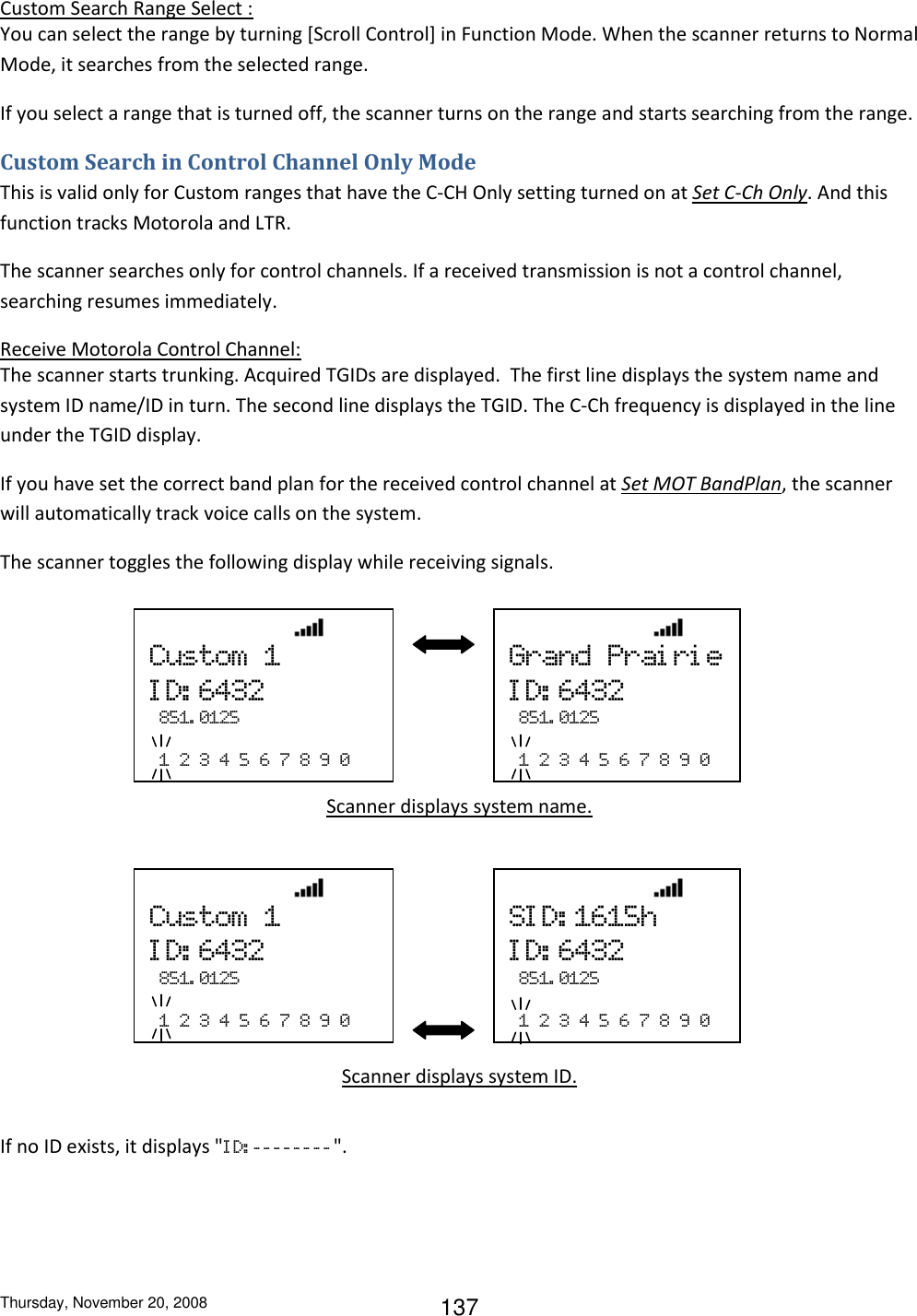 Thursday, November 20, 2008 137 Custom Search Range Select : You can select the range by turning [Scroll Control] in Function Mode. When the scanner returns to Normal Mode, it searches from the selected range. If you select a range that is turned off, the scanner turns on the range and starts searching from the range. Custom Search in Control Channel Only Mode This is valid only for Custom ranges that have the C-CH Only setting turned on at Set C-Ch Only. And this function tracks Motorola and LTR. The scanner searches only for control channels. If a received transmission is not a control channel, searching resumes immediately. Receive Motorola Control Channel: The scanner starts trunking. Acquired TGIDs are displayed.  The first line displays the system name and system ID name/ID in turn. The second line displays the TGID. The C-Ch frequency is displayed in the line under the TGID display. If you have set the correct band plan for the received control channel at Set MOT BandPlan, the scanner will automatically track voice calls on the system. The scanner toggles the following display while receiving signals.      Scanner displays system name.      Scanner displays system ID.  If no ID exists, it displays &quot;I D: - - - - - - - - &quot;.                 Custom  1 I D: 6432   851. 0125    1  2  3  4  5  6  7  8  9  0                 Grand  Prai ri e ID: 6432   851. 0125    1  2  3  4  5  6  7  8  9  0                 Custom  1 ID: 6432   851. 0125    1  2  3  4  5  6  7  8  9  0                 SI D: 1615h ID: 6432   851. 0125    1  2  3  4  5  6  7  8  9  0 