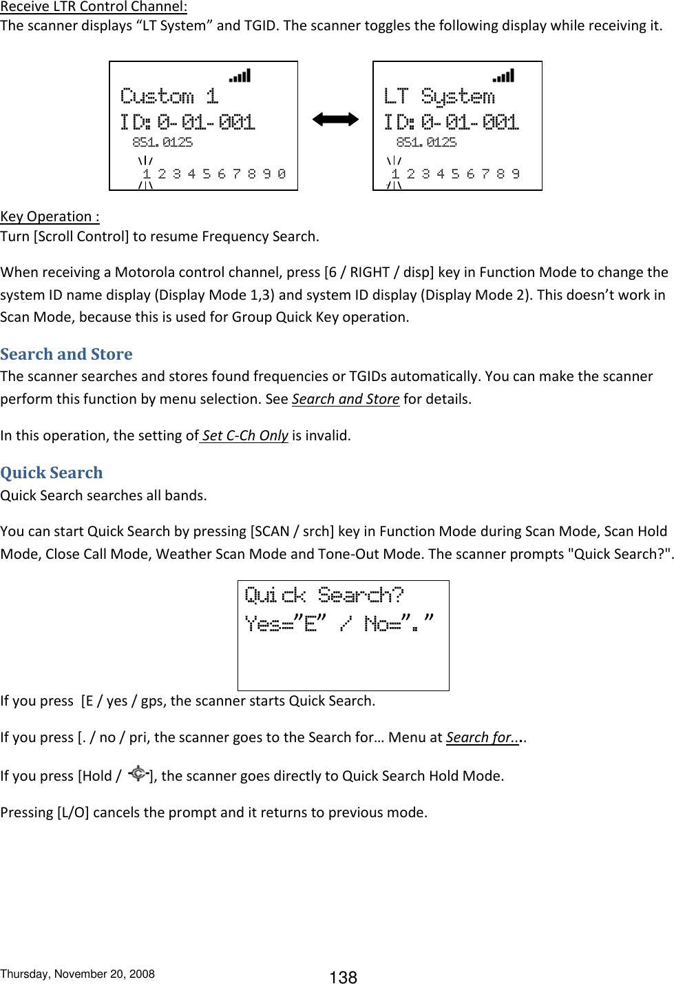 Thursday, November 20, 2008 138 Receive LTR Control Channel: The scanner displays “LT System” and TGID. The scanner toggles the following display while receiving it.          Key Operation : Turn [Scroll Control] to resume Frequency Search. When receiving a Motorola control channel, press [6 / RIGHT / disp] key in Function Mode to change the system ID name display (Display Mode 1,3) and system ID display (Display Mode 2). This doesn’t work in Scan Mode, because this is used for Group Quick Key operation. Search and Store The scanner searches and stores found frequencies or TGIDs automatically. You can make the scanner perform this function by menu selection. See Search and Store for details. In this operation, the setting of Set C-Ch Only is invalid. Quick Search Quick Search searches all bands. You can start Quick Search by pressing [SCAN / srch] key in Function Mode during Scan Mode, Scan Hold Mode, Close Call Mode, Weather Scan Mode and Tone-Out Mode. The scanner prompts &quot;Quick Search?&quot;. Qui ck  Search? Yes=”E”  /  No=”.”   If you press  [E / yes / gps, the scanner starts Quick Search. If you press [. / no / pri, the scanner goes to the Search for… Menu at Search for.... If you press [Hold /  ], the scanner goes directly to Quick Search Hold Mode. Pressing [L/O] cancels the prompt and it returns to previous mode.                 Custom  1 ID:0-01-001  851. 0125     1  2  3  4  5  6  7  8  9  0                 LT  System ID:0-01-001  851. 0125    1  2  3  4  5  6  7  8  9 0 