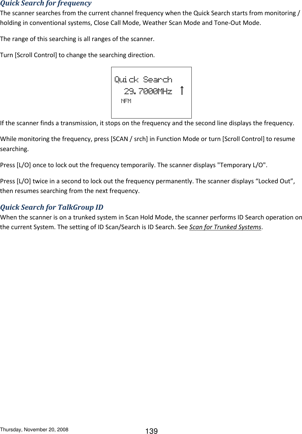 Thursday, November 20, 2008 139 Quick Search for frequency The scanner searches from the current channel frequency when the Quick Search starts from monitoring / holding in conventional systems, Close Call Mode, Weather Scan Mode and Tone-Out Mode. The range of this searching is all ranges of the scanner. Turn [Scroll Control] to change the searching direction.  Qui ck  Search   29. 7000MHz  ↑   NFM   If the scanner finds a transmission, it stops on the frequency and the second line displays the frequency. While monitoring the frequency, press [SCAN / srch] in Function Mode or turn [Scroll Control] to resume searching. Press [L/O] once to lock out the frequency temporarily. The scanner displays &quot;Temporary L/O&quot;. Press [L/O] twice in a second to lock out the frequency permanently. The scanner displays “Locked Out”, then resumes searching from the next frequency. Quick Search for TalkGroup ID When the scanner is on a trunked system in Scan Hold Mode, the scanner performs ID Search operation on the current System. The setting of ID Scan/Search is ID Search. See Scan for Trunked Systems. 