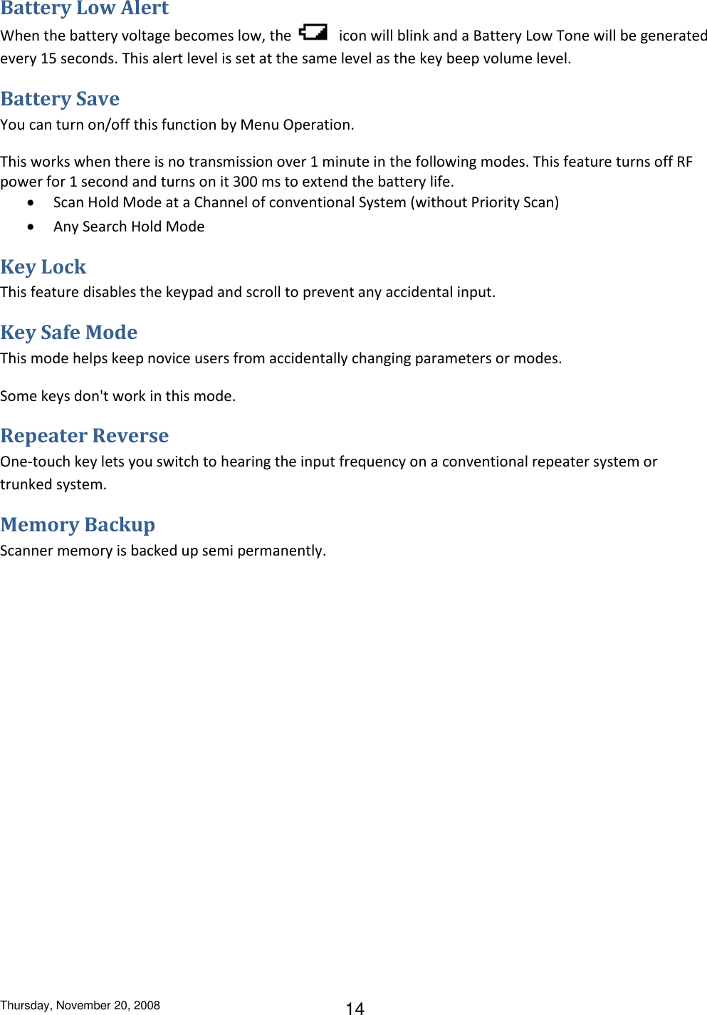 Thursday, November 20, 2008 14 Battery Low Alert When the battery voltage becomes low, the   icon will blink and a Battery Low Tone will be generated every 15 seconds. This alert level is set at the same level as the key beep volume level. Battery Save You can turn on/off this function by Menu Operation. This works when there is no transmission over 1 minute in the following modes. This feature turns off RF power for 1 second and turns on it 300 ms to extend the battery life.  Scan Hold Mode at a Channel of conventional System (without Priority Scan)  Any Search Hold Mode Key Lock This feature disables the keypad and scroll to prevent any accidental input. Key Safe Mode This mode helps keep novice users from accidentally changing parameters or modes.  Some keys don&apos;t work in this mode. Repeater Reverse One-touch key lets you switch to hearing the input frequency on a conventional repeater system or trunked system. Memory Backup Scanner memory is backed up semi permanently. 